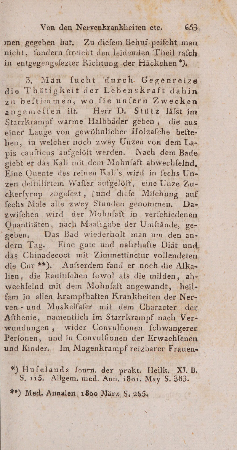 men: gegeben hat, Zu diefem Behuf:peifcht man nicht, fondern ftreicht den leidenden Theil ralch in entgegengelezter Richtung .der Häckchen *), m Man fucht durch. Gegenreize die Thätigkeit der Lebenskraft dahin zu beftimmen, wo fie unfern Zwecken angemellen ilt. Herr D. Stütz lälst im Starrkrampf warme Halbbäder geben, die aus einer Lauge von gewöhnlicher Holzafche befte- ben, in welcher noch zwey Unzen von dem La=- pis a aufgelöft werden. Nach dem Bade giebt er das Kali mit. derı Mohnlaft abwechfelnd, Eine Ounente des reinen Ralı's wird in fechs Un- zen deltillirtem Waller aufgeli öft, eine Unze Zu- cker!yrup zugelezt, [und diefe Mifchung auf fechs Male alle zwey Stunden genommen, Da- zwilchen wird der Mohnfaft in verfchiedenen Quantitäten, nach Maalsgabe der Umftände, ge- geben, Das Bad wiederholt man um den an- dern Tag. Eine gute und nahrhafte Diät und, das Chinadecoct mit Zimmettinctur vollendeten die Cur **), _Aufserdem fand er noch die Alka- lien, die kauitifchen fowol als die milden, ab- wechfelnd mit dem Mohnfaft angewandt, heil- fam in allen krampfhaften Krankheiten der Ner- ven- und Muskeifafer mit dem Character der Althenie, namentlich im Starrkrampf nach Ver- wundungen , wider Convulfionen fchwangerer Perfonen, und in Convulfionen der Erwachlenen und Kinder, Im Magenkrampf reizbarer Frauen- *%) Hufelands Journ. der prakt. Heilk, XT.B; S. 115. Allgem. med. Ann. i801. May S. 383. **) Med, Annalen, 1800 März S; 265;