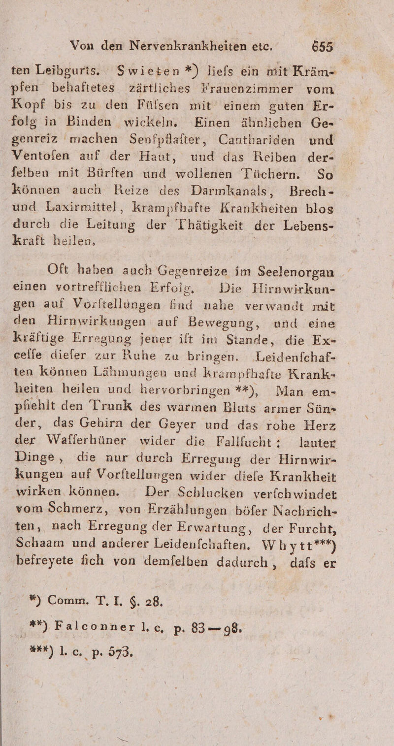 ten Leibgurts. Swieten*) liefs ein mit Kräm- pfen behaftetes zärtliches Frauenzimmer vom. Kopf bis zu den Fülsen mit einem guten Er- folg in Binden wickeln. Einen ähnlichen Ge- genreiz machen Senfpflafter, Cantbariden und Ventofen auf der Haut, und das Reiben der- felben mit Bürften und wollenen Tüüchern. So können auch Reize des Darmkanals, Brech- und Laxirmittel, krampfhäfte Krankheiten blos durch die Leitung der Thätigkeit der Lebens- kraft heilen, Oft haben auch Gegenreize im Seelenorgan einen vortrefilichen Erfols, Die Hirnwirkun- gen auf Vorftellungen fiud nahe verwandt mit den Hirnwirkungen auf Bewegung, und eine Kräftige Erregung jener ilt im Siande, die Ex- celfe ke zur Ruhe zu bringen. ‚Leidenfchaf- ten Können Lähmungen und krampfhafte Krank- heiten heilen und hervorbringen **), Man em- pfiehlt den IrunkK des warmen Bluts armer Sün- der, das Gehirn der ‚eyer und das rohe Herz der Wafierhüner wider die Fallfucht : lauter Dinge, die nur durch Erreguug der Hirnwir- kungen auf Vorftellungen wider diefe Krankheit wirken können. Der Schlucken verfchwindet vom Schmerz, von Erzählungen böfer Nachrich- ten, nach Erregung der Erwartung, der Furcht, Schaam und anderer Leidenfchaften. Whytt**) befreyete fich von demfelben dadurch , dafs er *) Comm. TI. $. 28. *%) Falconner lc p. 83— 98. E).], c. pP. 973.