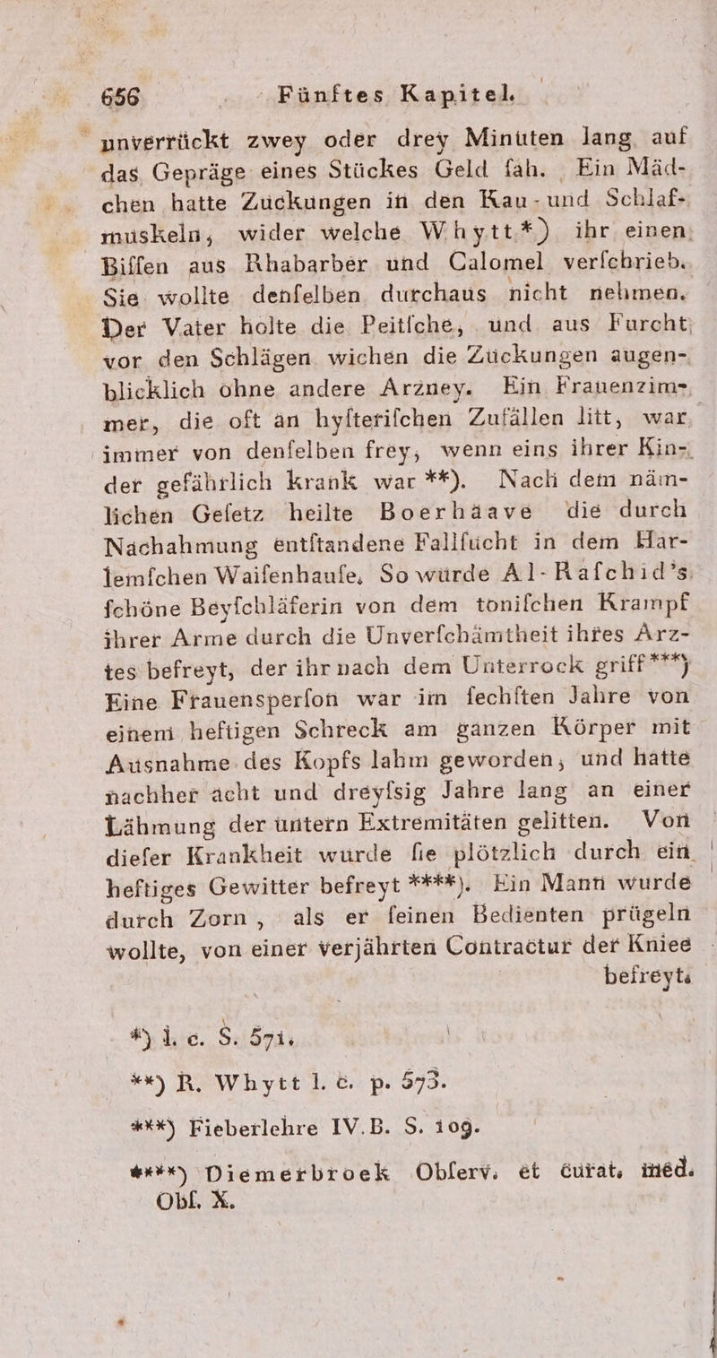 _ »nverrückt zwey oder drey Minuten lang, auf das Gepräge eines Stückes Geld fah. Ein Mäd- chen hatte Zuckungen in den Rau- und Schlaf- Biffen aus Rhabarber und Calomel ver[chrieb. Sie wollte denfelben durchaus nicht nehmen. vor den Schlägen wichen die Zückungen augen- der gefährlich krank war **). Nach dem nän- lichen Gefetz heilte Boerhäave die durch Nachahmung entftandene Fallfücht in dem Har- fchöne Beyfchläferin von dem tonifchen Krampf shrer Arme durch die Unverfchämtheit ihfes Arz- tes befreyt, der ihr nach dem Unterrock griff***) Eine Frauensperfon war im fechften Jahre von einem heftigen Schreck am ganzen Körper mit Ausnahme: des Kopfs lahın geworden, und hatte nachher acht und dreyflsig Jahre lang an einer Lähmung der untern Extremitäten gelitten. Von heftiges Gewitter befreyt ****). Ein Mann wurde durch Zorn, als er feinen Bedienten prügeln befreyts lc. S, 5rie | ““).R, Whytt 1. pı 573. *%%) Fieberlehre IV.B. S. 109. WR) Diemerbroek Obferv, et Gurat, med. ObL. x.