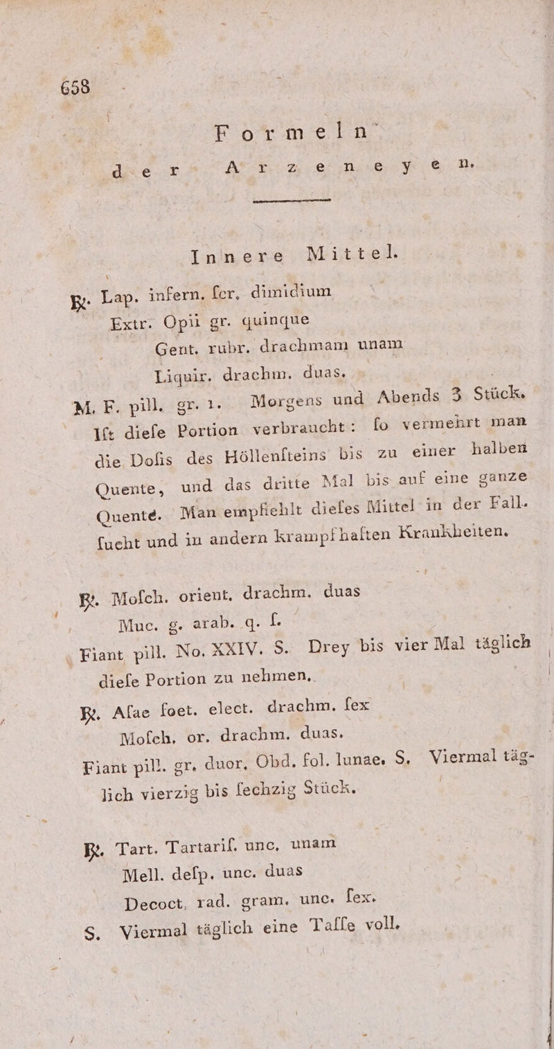Formeln’ diüe-=r Ari RSS iD Innere Mittel. B- Lap. infern. fer, dimidium Extr. Opü gr. guinque Gent. rubr. drachmam unam Liquir. drachm. duas. » M. F. pill. gr. }. Morgens und Abends 3 Stück. It diefe Portion verbraucht: [o vermehrt man die Dofis des Höllenfteins bis zu einer halben Quente, und das dritte Mal bis auf eine ganze Quente. Man empfiehlt dieles Mittel in der Fall. fueht und in andern krampfhalten Krankheiten, BR. Molch. orient, drachm. duas | Muc. g. arab. q. L ‚ Fiant pill. No, XXIV. S. Drey bis vier Mal täglich diefe Portion zu nehmen.. Be. Alae foet. elect. drachm. fex Mofeh, or. drachm. duas. Fiant pill. gr. duor, Obd. fol. lunae, $S. Viermal täg- lich vierzig bis [echzig Stück. Be. Tart. Tartaril. unc, unam Mell. delp. unc. duas Decoct, rad. gram. unc. lex. S, Viermal täglich eine Taflle voll.