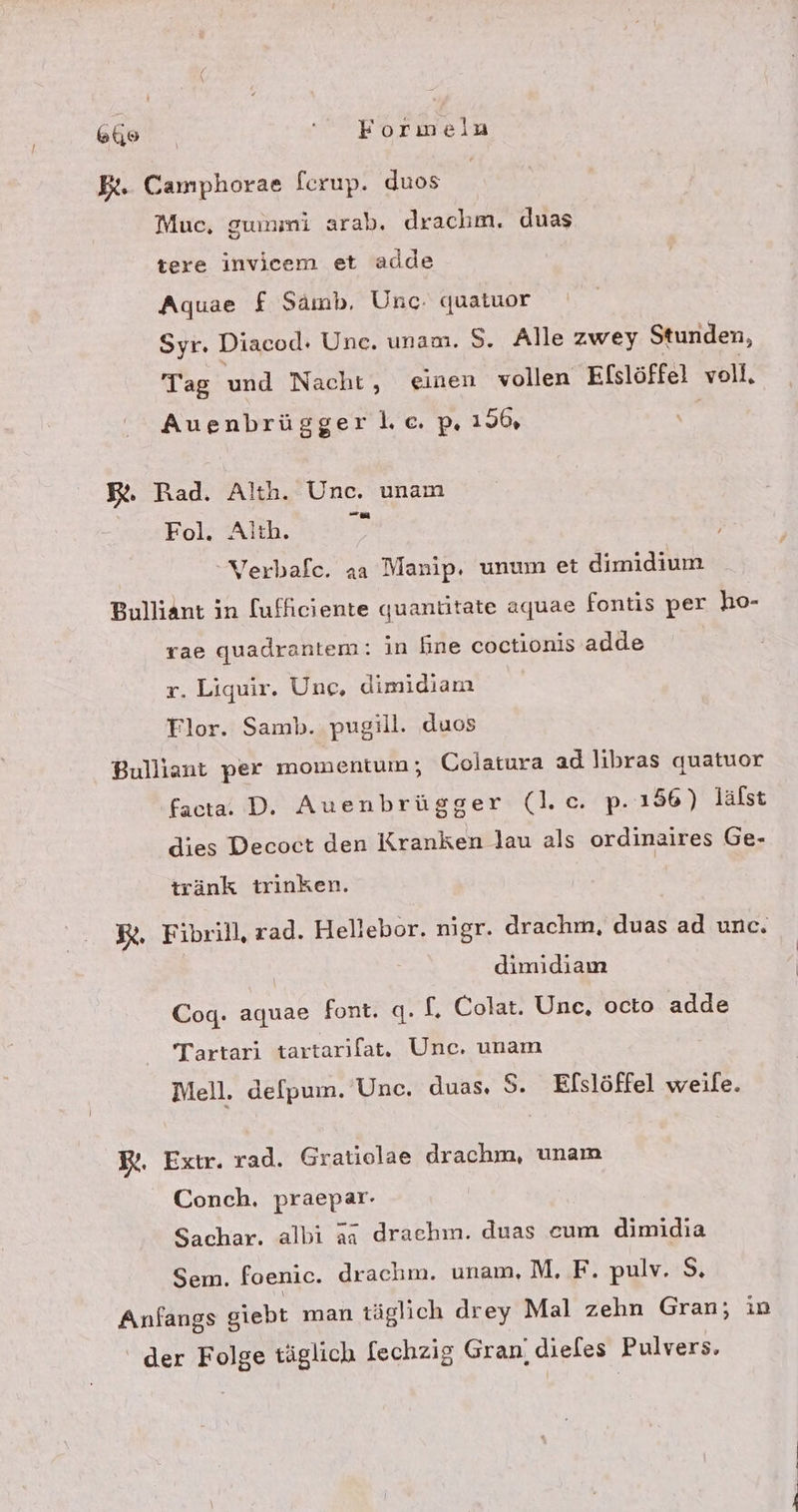 Gi ' Formeln Et. Camphorae ferup. duos | Muc, gummi arab. drachm. duas tere invicem et adde Aquae f Samb, Unc. quatuor Syr. Diacod: Une. unam. 5. Alle zwey Stunden, Tag und Nacht, einen vollen Efslöffel voll, Auenbrüggerlc.p, 156, Rt. Rad. Alth. Unc. unam Fol. Alth. Verbafe. aa Manip. unum et dimidium Bulliant in [ufficiente quantitate aquae fontis per ho- rae quadrantem: in fine coctionis adde r. Liquir. Une, dimidiam Tlor. Samb. pugill. duos Bulliant per momentum; Colatura ad libras quatuor facta. D. Auenbrügger (l.c. p.ı56) lälst dies Decoct den Kranken lau als ordinaires Ge- tränk trinken. R. Fibrill, rad. Hellebor. nigr. drachm, duas ad unc. dimidiam Cog. aquae font. q. f. Colat. Une, octo adde Tartari tartarılat. Unc. unam Mell. delpum. Unc. duas, S. Efslöffel weile. BR. Extr. rad. Gratiolae drachm, unam Conch. praepar- Sachar. albi ia draehm. duas eum dimidia Sem. foenic. drachm. unam, M. F. pulv. S, Anfangs giebt man täglich drey Mal zehn Gran; in der Folge täglich [echzig Gran, dieles Pulvers,