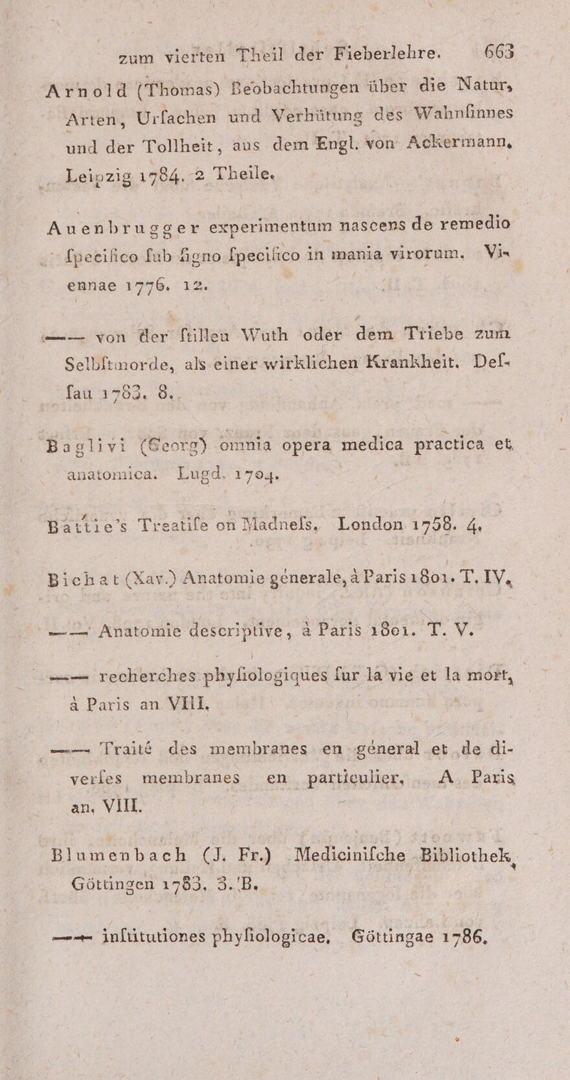 Arnold (Thomas) Beobachtungen über die Natur, Arten, Urfachen und Verhütung des Wahnfinnes und der Tollheit, aus dem Engl. von Ackermann, Leipzig 1784.-2. Theile, Auenbrugsger experimentum nascens de remedio fpeeilico fab Agno fpecilico in mania virorum. Vir ennae 1776. ı2. -—— von der ftiilen Wuth oder dem Triebe zum Selbitinorde, als einer wirklichen Krankheit. Def- fau 1783. 8%. Baglivi (Georg) omnia opera medica practica et, anatomica. Lugd. 1704. Battie’s Tı katıfe an n Madnels. London 1758. 4, Bichat (Xar.) Anatomie generale, a Parisı501. T. IV, — — Anatomie deseriptive, &amp; Paris ı8eı. T.V. E ! —— recherches phyliologiques fur la vie et la mort, a Paris an YOLI, | —— Traitt des membhranes en ‚general .et ‚de di- verles membranes en partieulier, .._A.. Paris an, VIIL Blumenbach (J. Fr.) .Medicinifche Bibliothek, Göttingen 1785. 3.'B. ——— inlütutiones phyfiologicae, Göttingae 1786,
