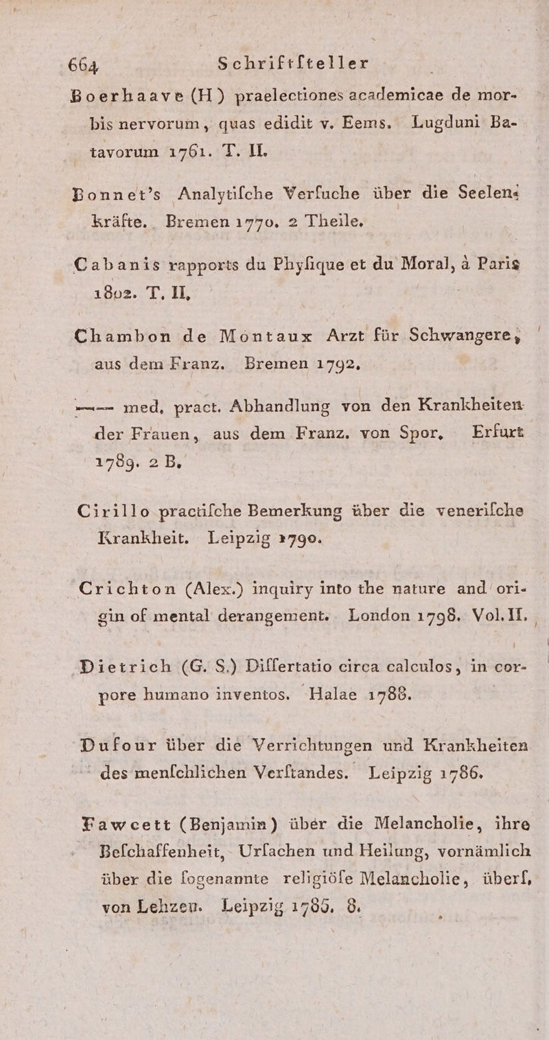 Boerhaave (H) praelectiones academicae de mor- bis nervorum, quas edidit v. Eems. Lugduni' Ba- | tavorum 1761. T. U. Bonnet’s Analytifche Verfuche über die Seelen« kräfte. Bremen 1770. 2 Theile, | Cabanis rapports du Phylique et du Moral, a Paris 1802. T, U, Chambon de Montaux Arzt für Schwangere, aus dem Franz. Bremen 1792, ——- med, pract, Abhandlung von den Krankheiten der Frauen, aus dem Franz, von Spor, Erfurt 1789, 2B, Cirillo pracilche Bemerkung über die venerilche Krankheit. Leipzig 12790. Crichton (Alex.) inquiry into the nature and ori- sin of mental derangement. London 1798. Voll. Dietrich (G. S.) Differtatio circa calculos, in cor- pore humano inventos. Halae 1788. Dufour über die Verrichtungen und Krankheiten h des menfchlichen Verftandes. Leipzig 1786. Fawcett (Benjamin) über die Melancholie, ihre Befchaffenheit, - Urfachen und Heilung, vornämlich über die [ogenannte religiöfe Melancholie, überf, von Lehzen. Leipzig 1769. ©.