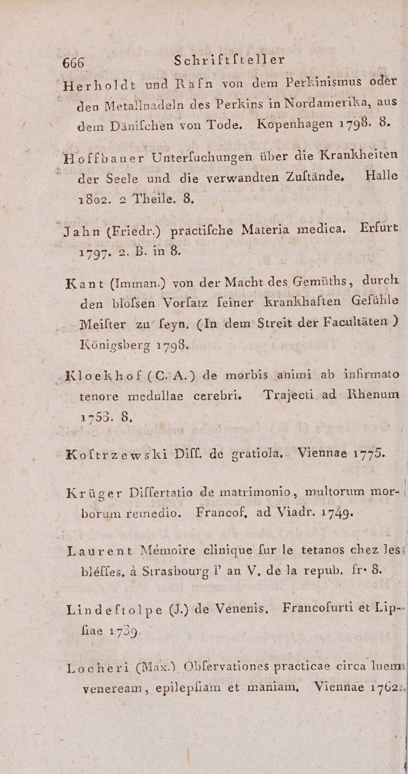 Herholdt und Rafn von dem Perkinismus oder “ den Metallnadeln des Perkins in Nordamerika, aus dem Dänifchen von Tode. Kopenhagen 1798. 8. Hoffbauer Unterluchungen über die Krankheiten der Seele und die verwandten Zultände, Halle 1802. 2 Theile. 8. Jahn (Friedr.) practifche Materia medica. Erfurt 1797. 2. B. ind. Kant (Imman.) von der Macht des Gemüths, durch den blofsen Vorlatz [einer krankhaften Gefühle Meilter zu‘ feyn, (In dem Streit der Facultäten ) Königsberg 1798. -Kloekhof(C.A.) de morbis animi ab infirmato tenore medullae cerebriv. Trajecti ad Rhenum 1799:.8, Koltrzewski Diff. de gratiola. Viennae 1775. - = . . ” D) ' Krüger Differtatio de matrimonio, multorum mor- | borum remedio. Francof, ad Viadr. 1749. Laurent Memoire clinique fur le tetanos chez les; blefles. &amp; Sırasbourg I’ an V, de la repub, fr- 8. Lindeftolpe (J.) de Venenis, Francofurti et Lip-- fiae 1739. | | Locheri (Max.) Obfervationes practicae circa luemn veneream, epilepliam et manlam, Viennae 1762..