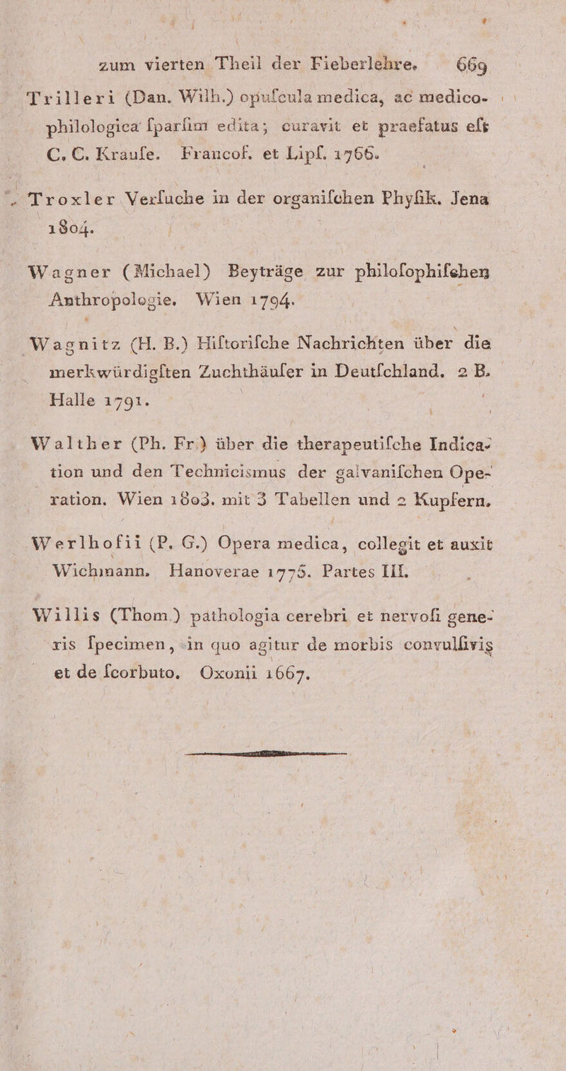 ® zum vierten Theil der Fieberlehre. 669 Trilleri (Dan. Wilh.) opufeula medica, ac medico- philologiea [parlım edita; curavit et praefatus eft C.C. Kraufe. Francof. et Lipl. 1766. . Troxler Verluche in der organilchen Phyfik. Jena 1904. ' Wagner (Michael) Beyträge zur philofophifehen Anthropologie. Wien 1794. 'Wasnitz (H.B.) Hiftorifche Nachrichten über die merkwürdigften Zuchthäuler in Deutfchland. 2 B. Halle 1791. | Walther (Ph. Fr.) über die therapeutifche Indica- tion und den Technieismus der gaivanılchen Ope- ration. Wien 1803. mit 3 Tabellen und 2 Kupfern, Werlhofii (P. G.) Opera medica, collegit et auxit Wichinann. Hanoverae ı775. Partes II. Willis (Thom.) pathologia cerebri et nervofi gene- xis Ipecimen, »in quo agitur de morbis convulfivig et de fcorbuto. Oxonii 1667.
