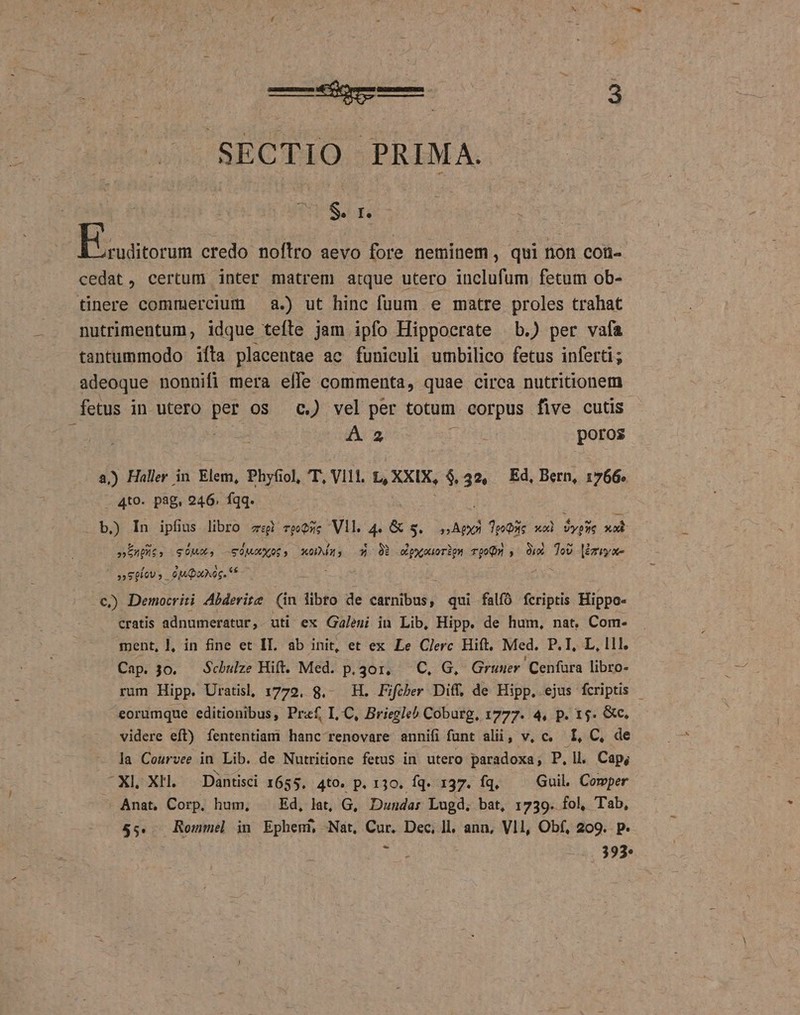 —4— a SECTIO PRIMA. S. r. T. credo noflro aevo fore neminem, qui non con- cedat, certum inter matrem atque utero inclufum. fetum ob- tinere commercium — a.) ut hinc fuum e matre proles trahat nutrimentum, idque tefle jam ipfo Hippocrate b.) per vafa tantummodo ifta placentae ac funiculi umbilico fetus inferti; adeoque nonnifi mera elle commenta, quae circa nutritionem fetus in utero per os c.) vel per totum corpus five cutis | | HN aU imi e poros a.) Haller in Elem, Phyfiol, T, VI11. L, XXIX, $.32, Ed, Bern, 1766. . 4to- pag, 246. fqq. b.) In ipfius libro gspb rQeOme Vll. 4. &amp; s, Api 3 Teo xxi Vypue xo »EnUit. gus. edMaoXOS, xODizs ox Ob oipyouoripa pom , Ae Tov |iziye- i »»S00U, oM Qus. €) Democriti Abderite (in libto de sitiens; qui falfó fcriptis Hippo- cratis adnumeratur, uti ex Galeni in Lib, Hipp. de hum, nat. Com- ment, |, in fine et IL. ab init, et ex Le Clerc Hift, Med. P.I, L, lll, Cap. 30. Scbulze Hift. Med. p.301, C, G, Gruuer. Cenfara libro- rum Hipp. Uratisl, 1779, 8.- H. Fifcber Diff, de Hipp. ejus fcriptis - eorumque editionibus, Praf, I,.C, Briegleb Coburg, 1777. 4, p. 15. &amp;c. videre eft) fententiam hanc renovare annifi funt alii, v, c, I, C, de la Courvee in Lib. de Nutritione fetus in utero paradoxa; P. ll. Cap; XL XH. —Dantisci 1655, 4tO0. p. 130. Íq. 137. Íq. Guil. Comper ^ Anat, Corp. ham, — Ed, lat, G, Duudar Lugd. bat, 1739. fol, Tab, $5. Remmel in Ephem, Nat, sue Dec, ]l, ann, Vll, Obf, 209. p. E