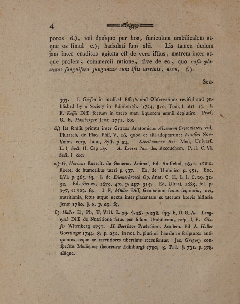 poros d.), vel denique per hos, funiculum umbilicalem at- que os fimul e.), hariolati funt alij; ^. Lis tamen dudum jam iuter eruditos agitata eft de vera iftius, matrem inter at- que prolem, commercii ratione, five de eo, quo vafa pla- centae fanguifera jungantur cuim iftis uterimis , mexu. f.) Sen. 493. Ll Gilfon in medical Effoy's and Obfervations revifed and pu- blished by a Society in. Edinburgh. 1734. 8vo. Tom, l, Art r3. | F. Keffei Diff. foetumr in utero mat, liquorem amnii degüxire, Praf, G. E, Hamberger Jeng 1751, &amp;c. 4 d,) Ita fenfit primus inter Grecos Anatomicus ZAJcmaeon Croroniates, vid, Plutarch, de Plac. Phil, V. 16. quod et alii adoprarunt: Pieuffez Nov* Vafor. corp, hum, Syft. p 94. Sébelbommer Art Med, Univerf, L.l, Sec, ll. Cap.i17. 4. Levrez l'art des Accouchem, P.1l. C. V Sec, IL. &amp;c. &amp;)-G, Harveus Exercit. de Generat. Animal, Ed. Amftalod, 1651. 19mo. | Exerc. de humoribus uteri p. 537. — Ex, de Umbilico p. 551, Exc, - LVl p.363. fq. L de Diemerbóroeck Op. Anat. C. H, L. 1, C, 29. 31» 52. Ed. Genev, z679. 4to. p. 297. 315. — Ed. Ultraj. 1685. fol. p. 177.ct 223. Íq. — I. F, Miiller Diff, Genitalium fexus fequioris, ovi, nutritionis, fetus atque nexus inter placentam et uterum. brevis hiftoria Jenz 1780. $.8. P. 29. fq. NN E HR 2M £) Haller El Ph, T. Vlll L.29. $.28. p.238. fqq. b. D. G.A. Lang- gub Diff de Nutritione fetus per folum Umbilicum, refp. L P. Gla- fer Witenberg r751. H, Boerbave Praledion. Academ. Ed A, Haller Goetting? 1744. 8. p. 252, in not, h, plurimi bac de re fcriptores. anti- quiores aeque ac recentiores uberrime: recenfentur, Jae. Gregory con- fpe&amp;us Medicing theoretice Edinburgi 1780, 8. P.l. $. 7531. p. 372- aliique;