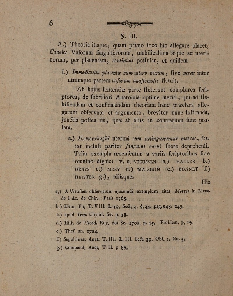 | SS UT | A.) Theoria itaque, quam primo loco hic allegare Blabé: Canals. Vaforum fanguiferorum, umbilicalium eque ae uteri- norum, per plaeentam, contimwos poftulat, et quidem - L) Immediatum placent cum utero nexum , five veras inter utramque partem vaforum ana fiomofes ftatuit. Ab hujus fententie parte [teterunt complures feri- ptores, de fubtiliori Anatomia optime meriti, qui-ad fta- biliendam et confirmandam theoriam hanc preclara alle- garunt obfervata et argumenta, breviter nunc luftranda,- junctis poftea i lis; qux ab aliis in contrarium funt pro- lata, 2.) Humorrhagid uteriná eum extinguermtur matres , fot. ius inclufi pariter /angwimne vacui fuere deprehenfi, Talia exempla recenfentur a variis fcriptoribus fide , omnino dignis: . V. C, VIEUSSEN 8. HALLER b.) DENYS C.) MERY d.) MALOUIN €.) BONNET f) HEISTER g2» aliisque, ; : His 3,) A Vieuffen obfervatum ejusmodi exemplum citat Meri in Mem- de PAc. de Chir. Paris 1765. b.) Elem, Ph, T. Vill. L.19. Sect. 3. $.34«- pog. 248. 249. €.) apud Trew Chylof. fet. p. 18. d.) Hift, de l'Acad. Roy, des Sc, 1708. P. 45. Problem, P, 19. e) Thef. an. 1724. £) Sepulchret, Anat T, 111, L, 111, Se&amp;, 39, Obf, 1, No. 5, £.) Compend, Anat, T.1l. p, 86, '