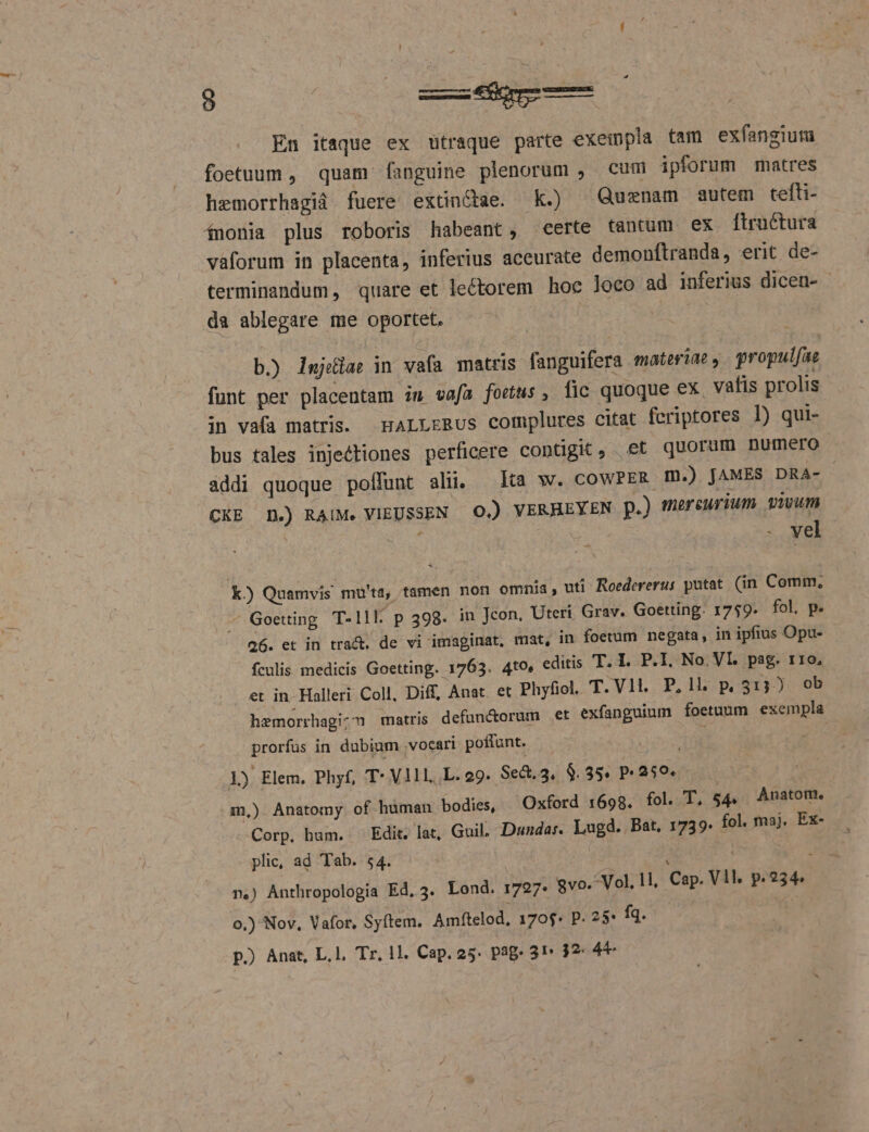 ! En itaque ex ütraque parte exempla tam exfangium foetuum , quam fanguine plenorum , cum ipforum matres hemorrhagià fuere extinctae. Kk.) ^ Quenam autem tefti- ínonia plus roboris habeant, certe tantum ex fiructura vàaforum in placenta, inferius accurate demonftranda, erit de- terminandum, quare et lectorem hoc loco ad inferius dicen- - da ablegare me oportet. t - b.) lujéiae in vafa matris fanguifera materiae, propulfae funt per placentam iu vafa fous , fic quoque ex, vafis prolis in va(a matris. HALLrRUus complures citat feriptores I) qui- bus tales injeétiones perficere contigit , .et quorum numero addi quoque poffunt ali. lta w. coWPER m.) JAMES DRA- CKE D.) RAUM. VIEUSSEN 0.) VERHEYEN p.) mercurium. vivum | EDIN : . vel k) Quamvis mü'ta, tamen non omnia, uti Roedererus putat. (in Comm, - Goeting T- Ill. p 399. in Jcon, Uteri Grav. Goetting. 1759. fol. p. 26. et in tract. de vi imaginat, mat, in foetum negata, in ipfius Opu- fculis medicis Goetting. 1763. 4to, editis T. I. P.I. No. VI. pag. 110, et in. Halleri Coll, Diff, Anat. et Phyfiol. T.Vlt. P,1l. p 513) ob hemorrhagic matris defun&amp;orum et exfanguium foetuum exempla prorfus in dubium .vocari poffunt. : 1) Elem, Phyf, T- V11L. L. 29. Se&amp;.3. $.35. P259. ! m,) Anatomy of human bodies, Oxford 1698. fol. T. 54. Anatom., Corp. hum. Edit. lat, Guil. Dundar. Lugd. Bat, 1739. fol. maj. Ex- plic, ad Tab. 54. | | : | à n.) Anthropologia Ed, 3. Lond. 1727. vo. Vol. l1, Cap. Vll. p.234. 0,) Nov, Vafor, Syítem. Amftelod, 170$* P. 25* fq. |
