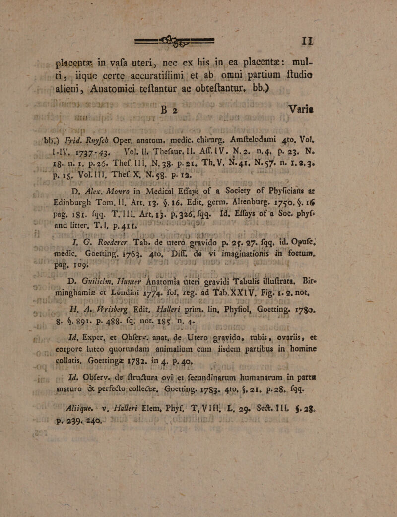 * cre: II placepte in vafa uteri, nec ex his in ea placente: mul- ^ti, lique certe accuratiífimi ; et ab omni partium ftudio alieni, Anatomici. teftantur ac obteftantur, bb.) VALL  X — f B ^  p. ISgDIOS Varia 1 uus jp nsu - VETE. EO UETIS Min iuis (bb; E yid. Rufe Oper, anatom. medic. ta Amftelodami Ato, Vol. A-1V,. 1737- 43. Vol. ll. T hefaur, Ll. A(.1V. N.2. n.4, p.25. N. a8. n. f, p.26. Thef, 111, .N, 58. p. 2r. RAE v. N. td N. 7. n. VOR Parse Vol. i11, Thef X; S.S. s igou D, Alex, Moro. in Medical Effays of E denuee of Phy ac icians at Edinburgh Tom, ll, Art, 13. $. 16. Edit, germ. Altenburg. 1750, $. 16 pag. 181. fqq. T,11l. Art, RIA P326, Íqq. Id, bd ad Soc. phyf. and litter, T. 1, Pro —— I, cà Woedrrer Tab. de uteró d gravido. p. es. 97. Ma. dd. Opufc, medic, Goctting. 1763. 4to, Diii de vi NU cad in foetum, Pug. 109. | i; A D. Guilielm, Hunter Anatomia áteri da Tabulis illuffrata, Bire € minghamiz ct Léudin 1774- fol, reg. ad Tab. XX1V. Fig- 1. 2, not, » -H, iR Wrislerg Edit, Halleri prim, lin, Pbyfi iol, Goetting, 1780. $$. 891. P. 488. fg. not, . 185. n, ^ pA xper, et Qbíbyuo. anat, ER Utero: eresido, tubis y ovatiis , et | | eorpore luteo quorundam . animalium cum iisdem partibus in homine , collatis, Goettinge 1782. in 4 P. 49. . vt 44. Obferv.. de: conus ovi et. NS ih kosher in partu maturo &amp; perfedto: sollte, Goetting. 1783. 419. s 21. p.28. fqq. p.239.240,- ^ |