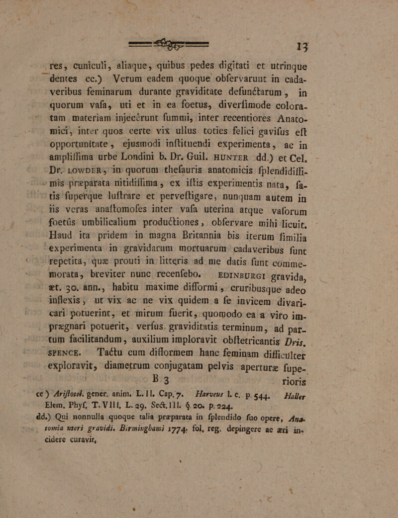 — NE fes, cuniculi, aliaque, quibus pedes digitati et utrinque — dentes cc.) Verum eadem quoque obfervarunt in cada- veribus feminarum durante graviditate defunctarum , in quorum vafa, uti et in ea foetus, diverfimode colora- tam materiam injecérunt fummi, inter recentiores Anato- mici, inter quos certe vix ullus toties felici gavifus eft opportunitate , ejusmodi inflituendi experimenta, ac in ampliffima urbe Londini b. Dr. Guil. HUNTER dd.) et Cel, Dr. 1owbrR, in quorum thefauris anatomicis fplendiditfi- - mis preparata uitidiffima , ex iílis experimentis nata, fa- tis fuperque luftrare et perveftigare, nunquam autem in üs veras anaftomofes inter vafa uterina atque vaforuüm foetüs umbilicalium productiones ,. obfervare mihi licuit, Haud ita pridem in magna Britannia bis iterum fimilia experimenta in gravidarum mortuarum. cadaveribus funt » repetita, que prouti in htteris ad me datis funt cómme- . gmorata, breviter nunc recenfebo. ^ EDINBURGI gravida, - et, 30. ann., habitu maxime difformi , cruribusque adeo inflexis, ut vix ac ne vix quidem a fe invicem divari- cari potuerint, et mirum fuerit, quomodo ea a vito im. pregnari potuerit, . verfus. graviditatis terminum, ad par- tum facilitandum, auxilium imploravit obítetricantis Dris, . SPENCE. laéctu cum difformem hanc feminam difficulter exploravit, diametrum conjugatam pelvis aperturz fupe- ion: B13 . Floris cc) Ariflore. gener, anim, L.ll. Cap,7. —Harveus l.c, p.844. — Haller Elem, Phyf, T. Vlll, L. 29. Sed.11l. $.20. p.224. dd.) Qui nonnulla quoque talia preparata in fplendido fuo opere, Aa. -. romia ureri gravidi, Birmingbami 1774. fol, reg. depingere ac ari in. cidere curavit,