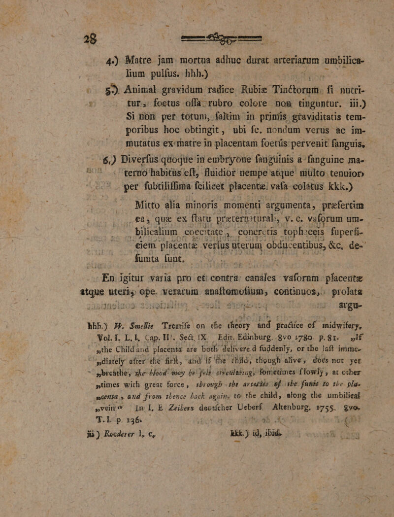 4) Matre jam. mortua adhuc: durat arteriarum mbilica- lium pulfus. hhh.) — - fce -. 55 Animal gravidum radice Rubie Tin&amp;orum. fi nutri- * fur, foetus offa rubro colore nom tinguntur. iii.) Si non per totum, faltim in primis graviditatis tem- poribus hoc obtingit, ubi fc. nondum verus ac im- mutatus ex-matre in placentam foetüs: pervenit fanguis, - 62 Diverfus quoque in embryoóne fangüinis. a-fanguine ma- U^. terno habitüs eft, Huidior nempe atque niulto- tenuior UReS fabciliffima fcilicet placenta. vafa colátüs kkk.) o alia minoris. momenti argumenta, prefercum £85 que ex ftaru. pratermturali, v.c. vatorum um- at g coectate - 4, CODCIcLis toph: ceis füper£i- E placenta verius uteruni 'ebduc entibus, &amp;c, de- fumta funt, - En igitur varia pro et: contra: | citis vaforum pfacerite atque uteris. di verarum PINSUMENCN UNT Y Pon pros 1091202. 2289bitr 7 osail- donis q ots |'; argu- MEETS IIIS b ZGXLLIT hhh. J£. Smelie Treatfe on the diory And praáice of midwifery, Vol. T. L. E, Cap. H'. Se&amp; 1X. Edit. Edinburg..8vo 1780. p.81. If sthe Child and placenta afe both delivere d fuddenly, or the laft immc- - pdiately after. the fr&amp;, and if the hüd, though alive, doés not yet - wbrehtlie, zke- 4ood/ moy be feli. chiculating, fometimes f lowly , at ether -ptimes with great force, sbrougb :be. arteslós. ef cbe funis zo phe pla. scena s and from zbence back again, te tbe child, along the umbilieal ji »vüm« Im L E Zeibers deutícher hioc TM 1755- vo. T.L p.136 . ovg hola. Ve ji) Reederer 1, c, kkk. ) id, ibd | |