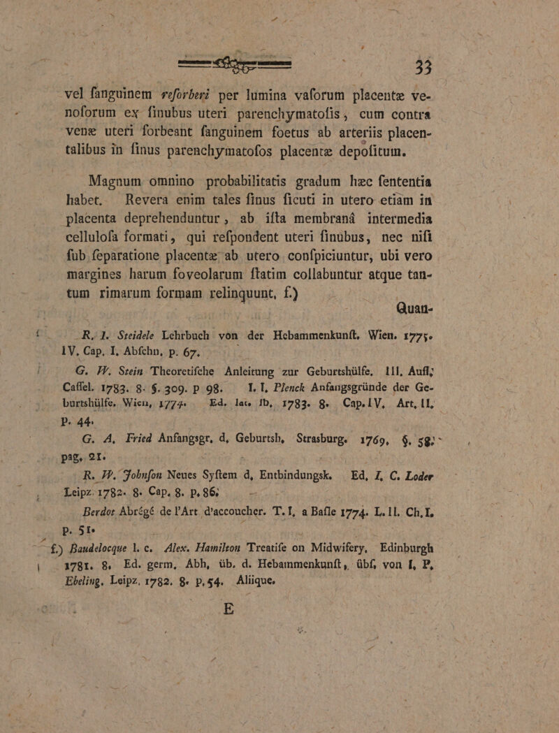 vel fanguinem riforberi per lumina vaforum placente ve- noforum ex finubus uteri parenchymatofis, cum contra vene uteri forbeant fanguinem foetus ab arteriis placen- talibus in finus parenchymatofos placente depofitum. Magnum omnino probabilitatis gradum hzc fententia habet. Revera enim tales finus ficuti in utero etiam in placenta deprehenduntur, ab ifta membraná intermedia cellulofa formati, qui refpondent uteri finubus, nec nifi fub feparatione placentz ab utero confpiciuntur, ubi vero margines harum foveolarum ftatim collabuntur atque tan- tum rimarum n formam iri qui f) Quan- -R. 1. Sreidele Lehrbuch von der Hecbammenkunít, Wien. 1775. iV, Cap. I, Abfchn, p. 67. E. Fr. Srein 'Theoretifche Anleitung zur Geburtshülfe, 111, Aufl; Caffel. 1783. 8. $. 309. p 98. I. I, P/enck Anfangsgründe der Ge- burtshülfe, Wien, 1774. . Ed. lae ib, 1783. 8. Cap.lV, Art.1l, - P. 44 G. A, Fried AES d, Geburtsh, Strasburg. 1769, $. 592^ pas. 2I. R. JF, Sobnfon Neues HH. d, Entbindungsk. Ed, I, C. Loder Leipz. 1782. $8. Cap, 8. p. 86; Berdot. Abrégé de l'Art d'acconcher. T. La Balle 1774- L.11. Ch. I, p. 5I m ) Baudelocque 1. c. 1 Ale Hainilton Treatife on Midwifery, Edinburgh .3781. 8, Ed. germ, Ábh, üb. d. Hebammenkunft, übf, von [, P, Ebeling, Leipz. 1782. 8. p,$4. Aliique. E