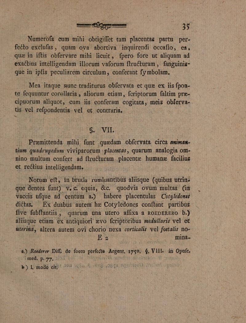 Numerofa eum mihi obtigiffet tam placentag partu per- fecto exelufas, quam ova abortiva inquirendi occafio, ea, quz in iftis obfervare mihi licuit, fpero fore ut aliquam ad exactius intelligendam illorum vaforum ftructuram ,. fanguiniz- que in ipfis peculiarem circulum, conferant fy mbolam. - Mea itaque nunc traditurus obfervata et quz ex 11s fpon- . te fequuntur corollaria, aliorum etiam, fcriptorum faltim pre- tis vel relpondentia. vel et contraria. $. VIL | Premittenda mihi. funt quedam | obfervata CifC3 amimam- tium quadrupedum: viviparorum | placentas, quarum analogia om- nino multum confert ad ftructuram . placent humanz facilius et rectius intelligendam. [^ Notum eft, in bruüs rumiuantibüs aliisque (quibus utrinz que dentes funt). V. C. equis; &amp;c. quodvis ovum multas (im vaccis ufque ad centum a.) habere placentulas | Coty leones dictas, Ex duabus. autem hx Cotyledones conítant partibus five fubftantiis. , quarum una utero affixa a ROEDERERO b.) | aliisque etiam ex antiquiori evo fcriptoribus medullaris vel et uterina, altera autem ovi chorio nexa corticalis vel foetalis no- 8.) iRoederey Dit. de foetu rigen Arden ipse T Vllii- in Opufc. | med. p. 77. eo Ww LO modo cit; '