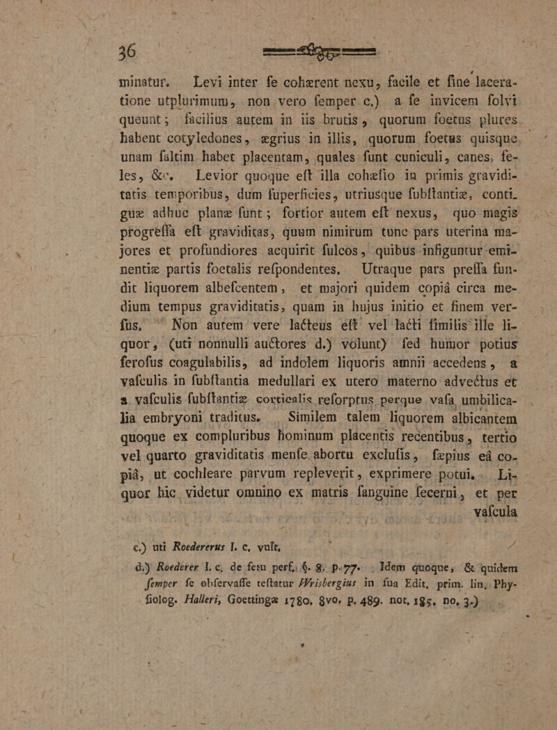 minatur. — Levi inter fe cohzrent nexu, facile et fine lacera- tione utplurimum, .non.vero femper c.) a fe invicem folvi queunt; facilius autem in lis brutis J. quorum foetus plures habent cotyledones, zgrius in illis, quorum foetus quisque. - unam faltim. habet placentam, quales.-funt cuniculi, canes; fe- les, &amp;c. — Levior quoque eft illa cohiefio in primis gravidi- tatis temporibus, dum fuüperficies, utriusque fubftantiz, conti. gue adhue plane fünt; fortior autem eft nexus, quo magis ! progrelfa eft graviditas, quum nimirum tunc pars uterina ma- jores et profundiores acquirit fulcos , quibus infiguntur -emi- nentie partis foetalis refpondentes, ^ Utraque pars preífa fun- dit liquorem albefentem , et majori quidem copiá circa me-- dium du graviditatis, quam in hujus initio et finem ver- fus, ^ Non autem vere lacteus eít' vel lacti fimilis ille li- quor, (uti nonnulli auctores d.) volunt) fed humor potius ferofus coagulabilis, ad indolem liquoris amnii accedens, a vafculis in fubftantia medullari ex utero materno advectus et s vafculis fubftanti&amp; covtiealis reforptus. perque vafa umbilica- s embryoni traditus. — Similem talem liquorem albicantem quoque ex compluribus hominum placentis recentibus , tertio vel quarto graviditatis menfe abortu exclufis , fepius eá co- pid, ut cochleare parvum repleverit , exprimere potui, - Li- | quor hic videtur omnino ex matris fanguine fecerni , et per - Urn 4 | E ... Walcula c.) uti. Roedererus ]. c, vult, | | d d.) Reederer l.c, de fesu. perf; $. 8; p. 77. .ldem quoque, &amp; quidem femper. fe obfervaffe teftatur /Frisbergius in fua Edit, prim. lin, Phy- fiolog. Halleri, Gocttinga 1780, 8vo. p. 489. not, x85, no, 3.)