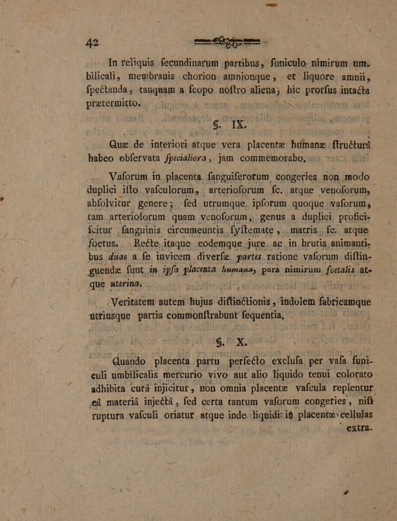 In reliquis. fecundinarum partibus, funiculo nimirum um- bilicali, membranis chorion amnionque, et liquore amnii, Tpgétandns tanquam a Kopo noftro lieta , Jic pratfus à intacta owb e eran ap eg Quz. e interiori dide vera PIRE! huümang firotus habeo obfervata fpecialiora ,. jam .commemorabo, Vaforum in. placenta. fanguiferorum congeries non modo duplici. ifto vafculorum, | arterioforum fc. atque venoforum, tam. arterioforum quam. venoforum,. genus a duplici. profici» fcitur fanguinis circumeuntis . fy[temate , matris. fc. atque foetus. Recte itaque eodemque jure. ac in brutis. animanti. bus duae a fe invicem diverfe. partes ratione vaforum diftin- guende í funt. An ipfa placenta humana, pars nimirum nu dotati; at» que aterina. . nin *- Veritatem autem hot diftinctionis : 3ndolem fbricumque beoe parts commonftrabunt bois od $. X. rp QE ' duando MM partu perfecto exclufa. per vafa füni- culi umbilicalis mercurio vivo aut alio liquido tenui colorato. adhibita curà injicitur, non omnia placente vafcula replentur. cá materi injeétá , fed certa tantum vaforum congeries , nifi ruptura vafculi oriatur atque inde liquidi: ib placents:cellulas x extra- 