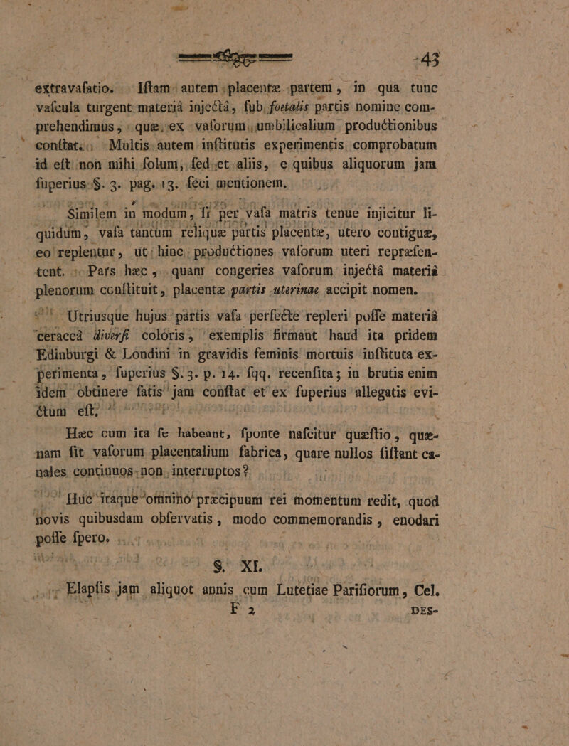 vafcula turgent materiá injeCtá, fub, fostadis partis nomine com- prehendimus , . que.'ex vaforum.,umbilicalium . productionibus conítat;; Multis. autem inflitütis experimentis. cotnprobatutm id eft non nihi folum;.fed.et aliis, e quibus aliquorum jam faperiue i$$..3. pag !3. feci mentionern, | Similem in modum , di pet. vafa matris tenue injicitur li- quidum vafa tantum na nCE partis placentz, Utero contiguz, eo 'replentur , üt; hinc; productiones vaforum uteri reprzfen- tent. : Pars hzc , quan congeries vaforum injectá materiá PES conftituit , placentz partis .uterinae accipit nomen, « Utriusque hujus. partis vafa: perfecte repleri poffe materi craced divvfi coloris, exemplis firmant haud ita pridem Edinburgi &amp; Londini in gravidis feminis mortuis inflituta ex- perimenta , fuperius $.5. p. 14. fqq. recenfita ; in brutis enim ddem- ieu eg i udi oii et ex fuperius devices evi- é&amp;tum eft, d dois / Hec cum ita fe habeant, fponte nafcitur quzftio , quz- nam fit vaforum placentalium fabrica, quits nullos fiftant ca- nales continuos: ,non., interruptos ? | - Hue táque-oitiniió przcipuum rei momentum redit, quod aWovis quibusdam obfervatis , modo commetrnorandis , enodari Ro Mu nad | | rz blaplis. jam aliquot annis cum Lutetiae Parifiorum , Cel. F 2 .DES-