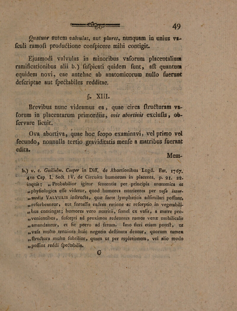 Quatuor gilet valvulas, aut plures, nunquam in unius va- - fculi ramofi productione confpicere mihi contigit. Ejustuodi valvulas in münoribus vaforum placentalium ramificationibus alii b.) fufpicati quidem funt, aft quantum - equidem novi, eae antehac ab anatomicorum nullo fuerunt EIE aut fpectabiles redditae. Ww Lgs oq qni Brevibus nune videamus ea, quae circa ftructuram va- forum in placentarum primordiis; ovis abortivis exclufis, ob- fervare Belit sued 7 9b ul. zd Ova. abortiva,; quae hoc JA examinavi, vel primo vel fecundo, nonnulla tertio graviditatis menle a matribus fuerant r nsi niat 20 ^ Ue b) v. C. . Guilielm. Cooper in Diff, de Abortionibus - tuj Bat, 1767. ^ Q4to Cap, I: Se&amp;. 1V. de Circuit humorum in placenta, p. or. 29. inquit? - » Probabilior igitur fententia per. -principia anatomica et .sphyfiologica effe videtur, quod humores nutrientes per vefa inrer- ^s, tedia VALVULIS inftructa, que forte. Iymphaticis adfimilari poffunr, .O reforbeantur, aut fortaffi is eadem ratione «ac reforptio. ín vegetabili- » bus contingat ; | humores vero nutritii ,' femel ex vafi 1$, 8 matre pro- » venientibus , fafcepti ad proximos redeuntes ramos vene umbilicalis samandantur, et fie porro ad fetum, [mo ficri etiam poteft, ut »vafa multo tenniora huic. negotio deflinata' dentur ,. quorum tamen : »ftrucura multo fubtilior, quam ut .per repletionem , vel alio modo ce M fpectabilia,/— Tus