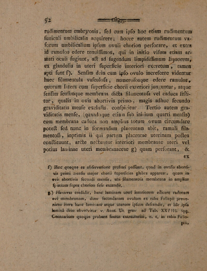 $1 rüdimentum embryonis, fed cum ipfo hoc etíam rudimentum fümcult umbilicalis acquirere; Rhocee sutem. rudimentum va- forum umbilicalium ipfum ovuli ehorion perforare, et extra id ramulos edere temuiffimos, qui in initio. vifum etiam ar- igüati oculi fugiunt, aft ad fugerdum limpidiffümum liquorenr, ex glandulis in uteri fuperficie interiori excretum', tamem apti funt f). Sen(im dein cum ipfo ovulo inerefcere videntur Haec filamentula - vafculofa , numerofosque - edere ramulos, quorum Titera cum füperficie chorii exteriorr junzuntur ; atque fenfim fenfimque membrana dicta filamentofa vel caduca fiíti-- tur, qualis in ovis abortivis primo; magis adhuc fecunda graviditats menfe exclulis, confpicitur. ^ Tertio autem gra- - viditatis. menfe, (quandoque etiau fub iniidum. quarti menfis) . cum membrana caluca non amplius. totum ovum circumdare. poteit fed nunc in formandam. placentam abit, ramuli file- mentofi, inprimis i&amp; qui partem placentae uterinam, poftea conílituunt, aréle nectuntur.interiort membranae uteri vel potius lawinae uteri menibranaceae £) quam perforant, &amp; | ex f) Hac Prrie ea obfervatione — $a; Jud in evihia abord: vis primi menfis major chorii fuperficies glabra appareat » quam in- evis abortivis. fecuudi menfis , ubi-filamentofa membraus in Lo ics fp atium fapra chorion fefe extendit, . £) Huwuierus credidi, liane laminam uter interiorem: efBceré caducam evi membranam, dunr fecundatum ovulum ex tuba Fallopit prove- niens intra. hanc laminaur atque üterunr ipfum defcendit , er hác ipfa * : lamind- dein obvolvitur; v. Anat. Ut. grav. ad Tab, XXV! fqq, -