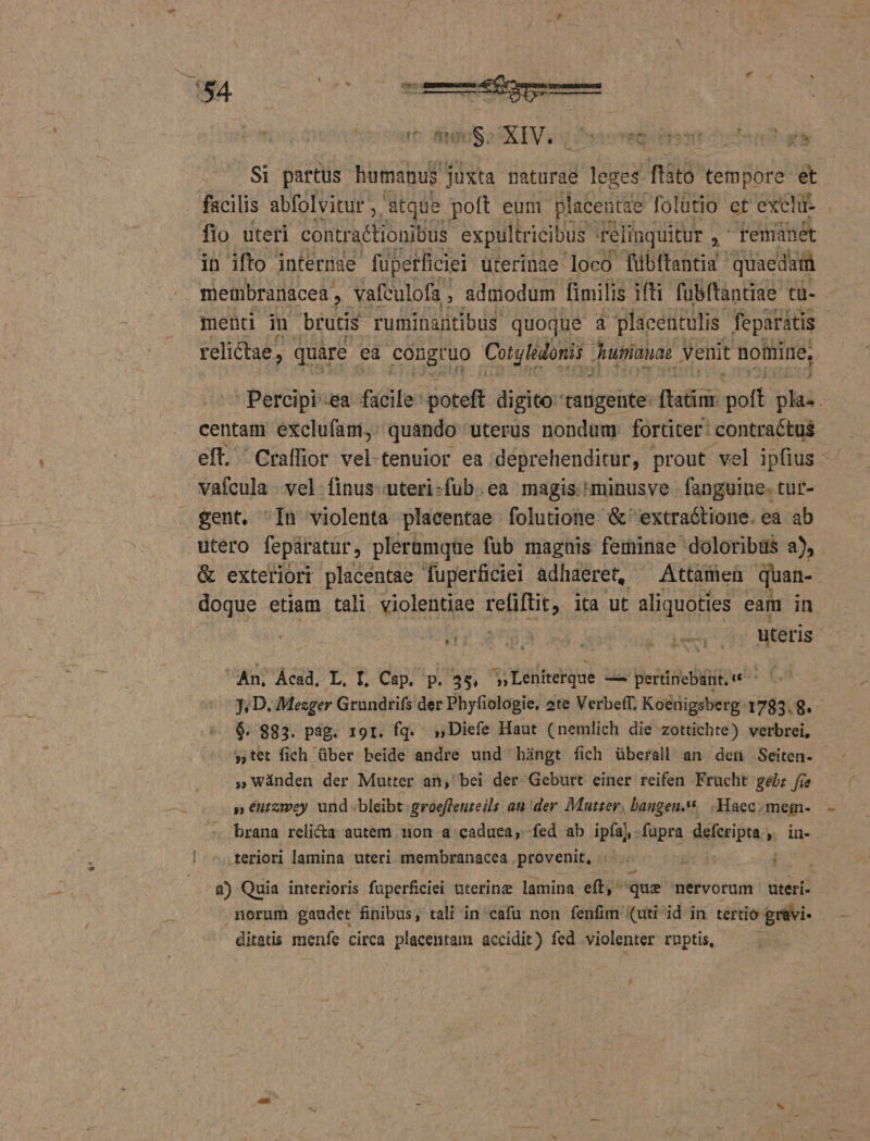 ius Eu oen eda e Si partus humanus. juxta naturae leges fisto tempore &amp; . facilis abfolvitur ,. atque poft eum placentae folütio et excl fio uteri contraétioniDus expultricibus. félinquitur , remanet in ifto internae füpetficiei uterinae loco fübitantia quaedaiüà membranacea , vafculofa , admodum fimilis ifti fübftantiae tu- mend in brutis Tuminantibus. quoque Es placentulis feparátis relictae, quare ea congtuo Cotylédori unianae venit nomine, ! Percipi-ea fifife: poteft digito tangente: (Val d Ul. vafcula - vel. finus uteri-fub. ea magis. minusve fanguine. tur- gent. ^In violenta placentae folutione &amp; extraótione. ea ab &amp; exteriori placentae fuperficiei adhaeret, ^ Attamen quan- doque etiam tali violentiae fentit ita ut aliquoties eam in » An, Ácad, ba D Cap. p. 35 ^» Lenitterque —— pertinebant. TI PEL $. 983. pag. ror. fq. ,,Diefe Haut (nemlich die zottichte) verbrei, 9 wànden der Mutter an, bei der. Geburt einer reifen Frucht gebz fie » éurzey und bleibt groeffeureils au der Mutser, bangen.** .Haec.mem- brana relicta autem non a caduca; fed ab ipfaj. fupra Min » iu- teriori lamina uteri membranacea provenit, |. Ji i 8) Quia interioris füperficiei uterine lamina eft, que nervorum uteri- morum gaudet finibus, tali in cafu non fenfim (uti id in tertio grüvi- ditatis menfe circa placentam accidit) fed violenter ruptis,