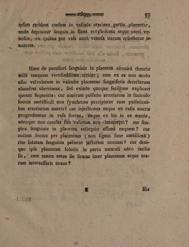 ipf us ieddpnt curfum in Aie uterinae, partis..placentae, «nde deponitur fanguis. in finus. eotyledonis atque; uteri, ve- nofos; ex. quibus. per vafa uteri: venofa: iterum spierbetur. im mugheGiD- emicong - edeJueo. ondes TSldo- 97 i Ld - x Por ü ' T ^ &amp; * E P « |? EH Ev Y f£ | £^ * [4 , ! «d 1 Mech IA X5D. BE B DISLIOL- , HIEIS2UJOS M E Haec de peculíari fangminis in placent&amp; circuitü theoriz sili tanquam verofinüllipia;afridet; cum ex ea nom modo ufus valvularum in vafeulis placentae fanguiferis detectarum eluceféat uberrimus, fed exinde quoque facillime explicari queant fequentia: cur nimirum pulfatio arteriarum im funiculo foetüs umbilical non fynchrona percipiatur cum pulfationi- bus arteriarum matris? cur injectiones neque eX valis matris progrediantur in vafa foetus, - Heque ex his in ea matris, . adeoque non canales diür 'vaforum. non -intercepti? eur iim- plex fapguinis in placenta reforptio affumi nequeat? cur mullam ioetus per placentam (non ligato fune umbilicali ) fite folutam fanguinis patiatur jacturam nocuam? eur deni- que ipfa placentae folutio in partu naturali adeo facilis fit, cum tamen antea fat firmus inter placentam atque ute- rum intercefferit nexus ? [| ad His