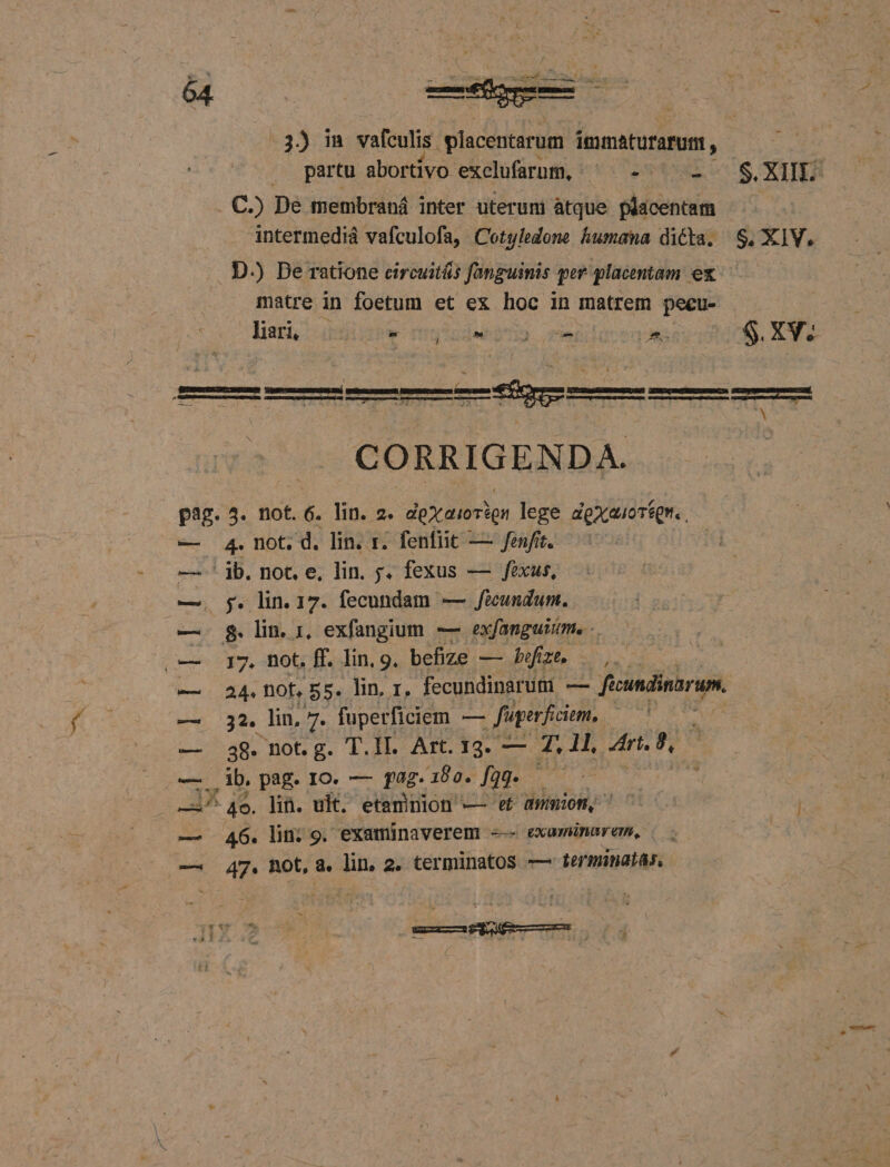 3) in vafculis .placentarum immaturarum, | . o partu abortivo. exclfamm, ^ -^' -- S.XIIE . C.) De membraná inter uteruni atque placentam ^ intermediá vafculofa, Cotyledone humana dicta. S, XIV, . D.) Be ratione circuitás fanguinis per placentam ex ti matre in foetum et ex hoc in matrem pecu- lar bw f'gtnQuhp I). que | Aes S. XV. CORRIGENDA. p3g. 4. not. 6. lin. 2. dox aiorign lege dgxauoréqr. 4. not. d. lin. r. fenfit — fenfit. jb. not. e, lin. ;. fexus — fexus, og. lin. 17. fecundam — Jicundum. $. lin. 1, exfangium. — ex fanguitme -. | 17. not. ff. lin, 9. befize — bfizt, 0, 24. DOf, 55. lin. 1. fecundinarum -— - ficundinarum. 32. lin, 7. fuperficiem — — fuperficiem, tpi A 38. not. g. T.II. Art. 13. — 4. 11, Ari, 9, ! , ib. pag. ro. — fag. ae. fgg. — ; A ^ 4o. lih. ult. etamnion — ef dumm, 7000 — 46. lin; 9. examinaverem --- examinarem, | — 47. ROt, a. lin, 2. terminatos — terminatas, [4 fd Lh! ki -