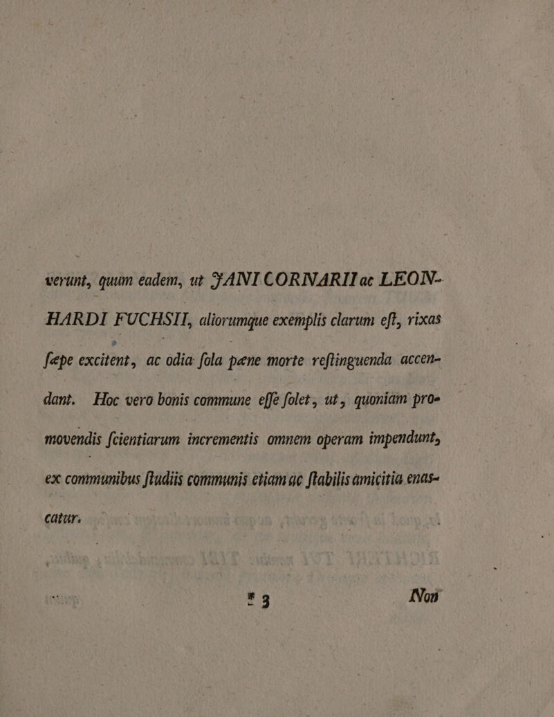 verunt, quum eadem, ut JANI CORNARII ac LEOIN- HARDI F UCHSII, aliorumque exébét clarum eft, rixas fepe excilént; ac odia fola pene morte reflinguenda. accen- dant. Hoc vero bonis E NS effe folet, ut. quoniam pro- movendis fcientiarum incrementis omnem operam impendunt, ex communibus fludiis communis etiam qc ftabilis amicitia ends- catar. * 3 INoi