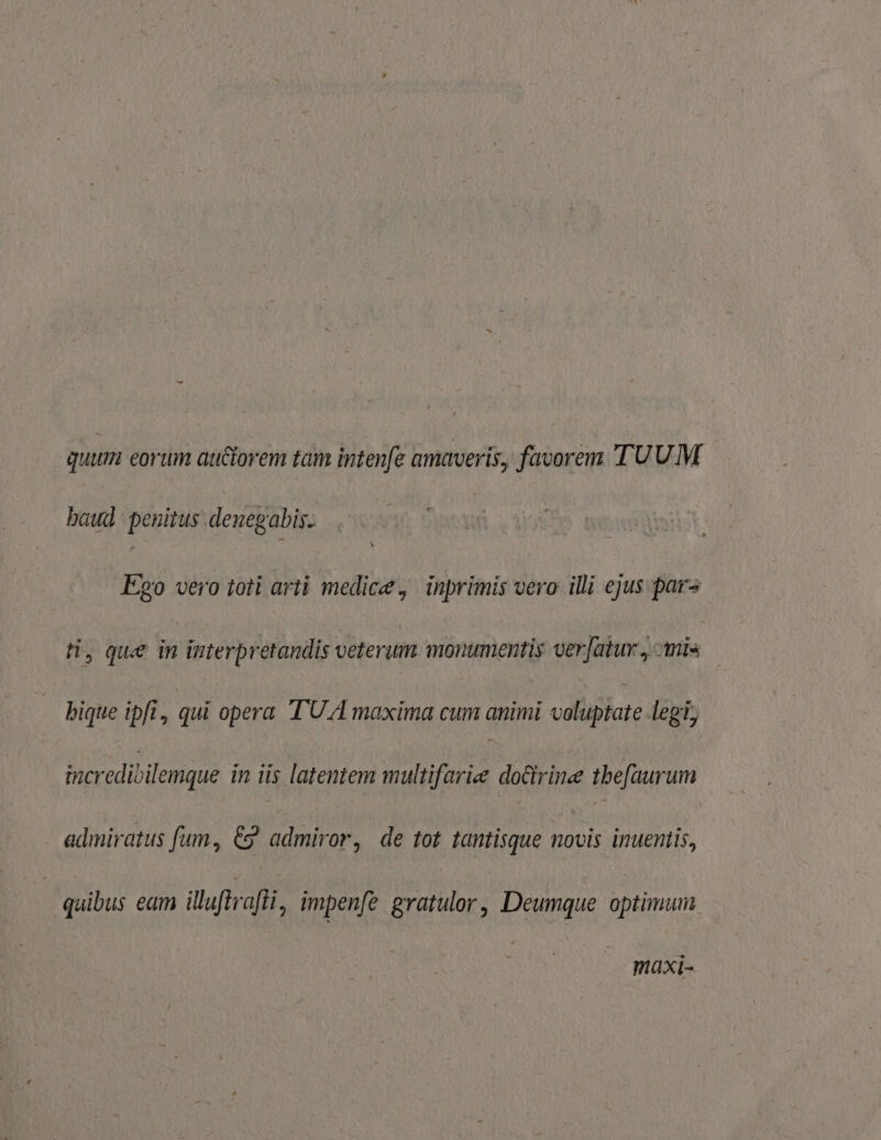 quum eorum auctorem tam intenfe amaveris, favorem TUUM baud penitus denegabis. E20 vero toti arti medic, inprimis vero illi ejus pars H, que in interpretandis veterum monumentis ver[atur., Anis bique ipfi, qui opera TUA maxima cum animi voluptate legi; incredibilemque in iis latentem multifariee docirine tbe[aurum admiratus fum, € admiror, de tot tantisque novis inuentis, quibus eam illuftrafli , impenfe gratulor, Deumque optimum maxi-