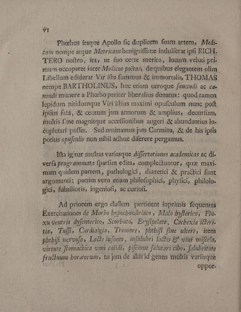 vt Phebus itáque Apollo fic duplicem fuam artem, Medi- C171 nempe atque Metricaz benigniffime indulferat ipfi RICH. TERO noftro, ita; ut fuo certe merito, locum veluti pri- Libellum ediderat Vir ifte.fummus &amp; immortalis, THOMAS nempe BARTHOLINUS; hoc etiam utroque fazandi ac ca- giendi muaere a Phoebo pariter liberalius donatus: quod.tamen lepidum nitidumque Viri iftius maximi opufculum nunc poft ipius fatà, &amp; centum jam annorum &amp; amplius, decuríum, inultis fne magnisque acceflionibus augeri &amp; abundantius lo. cupletari poffet... Sed omittamus jym Carmina, &amp; de his ipfis potius opufculis non nihil adhuc diferere pergamus. Ifta igitur multas variasque differtationes academicas ac di- verfa programmata fpar(im edita, comple&amp;untur, quz maxi- mam quidem partem , pathologici, diztetici &amp; pra&amp;ici funt argument: parrim vero etiam philofophici; phy ici; philolo- gici, fübtilioris, ingeniofi, ac curiofi. Ad priorem ergo claffem pertinent inprimis fequentes Exercitationes de Morbo bypochboudriaco , Malo byflerico, Flu- xu-ventris dyfenterico Scorbuto, Eryfipelate, Cachexia idleri- phtbifi nervofas Lace iufonte , infalubri lactis 9? vini ani[cela, virtute Jfomacbica vini calidi, pifcium falutari cibo; Jalubritate fructum boreorum, utjam de aliis id genus multis variisque oppor- ? bd siifdiufe mt a