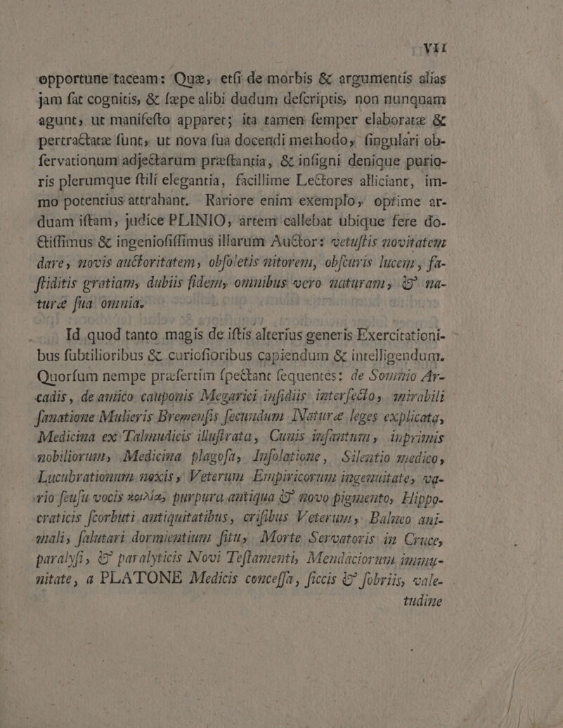 Yit epportune taceam: Quz, et(i de morbis &amp; argumentis alias jam fat cognitis, &amp; fzpe alibi dudum defcriptis non nunquam agunt, ut manifefto apparet; ita tamen femper elaborate &amp; pertra&amp;tatze funt, ut nova fua docendi methodo; fingulari ob- fervationum adje&amp;tarum pra(tantia, &amp; infigni denique purio- ris plerumque ftili elegantia, facillime Lectores alliciant, im- mo potentius attrahant, | Rariore enim exemplo, optime ar- duam iftam, judice PLINIO, artem 'callebat ubique fere do- Giffimus &amp; ingeniofiffimus illarum AuGtor: vetuflis aovitateg dares movis au&amp;fovitatem, obfoletis nitorem, obfuis lucenr y fa- ftiditis gratiam, dubiis fidezu, ouimibus vero. maturam, 49^ ma- tura fua omuia. H Id quod tanto magis de iftis alterius generis Exercitationi- bus fübtilioribus &amp; .curiofioribus capiendum &amp; intelligendum. Quorfum nempe prafertim fpe&amp;tant fequentes: de Somzio Ar- cadis , de auico: cauponis Megarici iufidüs interfecto, anirabili - fanatioue Mulieris Bremeufis fecundum. INaturee leges explicata, Mediciua ex Talinudicis iluffrata, Cuuis iufamtum ,. Auprimis nobiliorums .Medicima. plagofa,. Iufolatione , | Sileztio suedico Lucubvationum. nexis ; Veterum .Empiricorum ingeauitatey va- rio feufu vocis xorMas purpura.antiqua (9^ qvo pigmento, Hippo- craticis [corbuti. autiquitatibus, crifibus Veterum. Balmeo. ani- enali, [alutari dormientium: fituy. Morte. Servatoris im Cruce, paralyfi, (9^ par alyticis Novi Teftamenti, Mendaciortm imun- nitate, a PLATONE Medicis conceffa , fic ccis Q' fobriis, vale- tudine