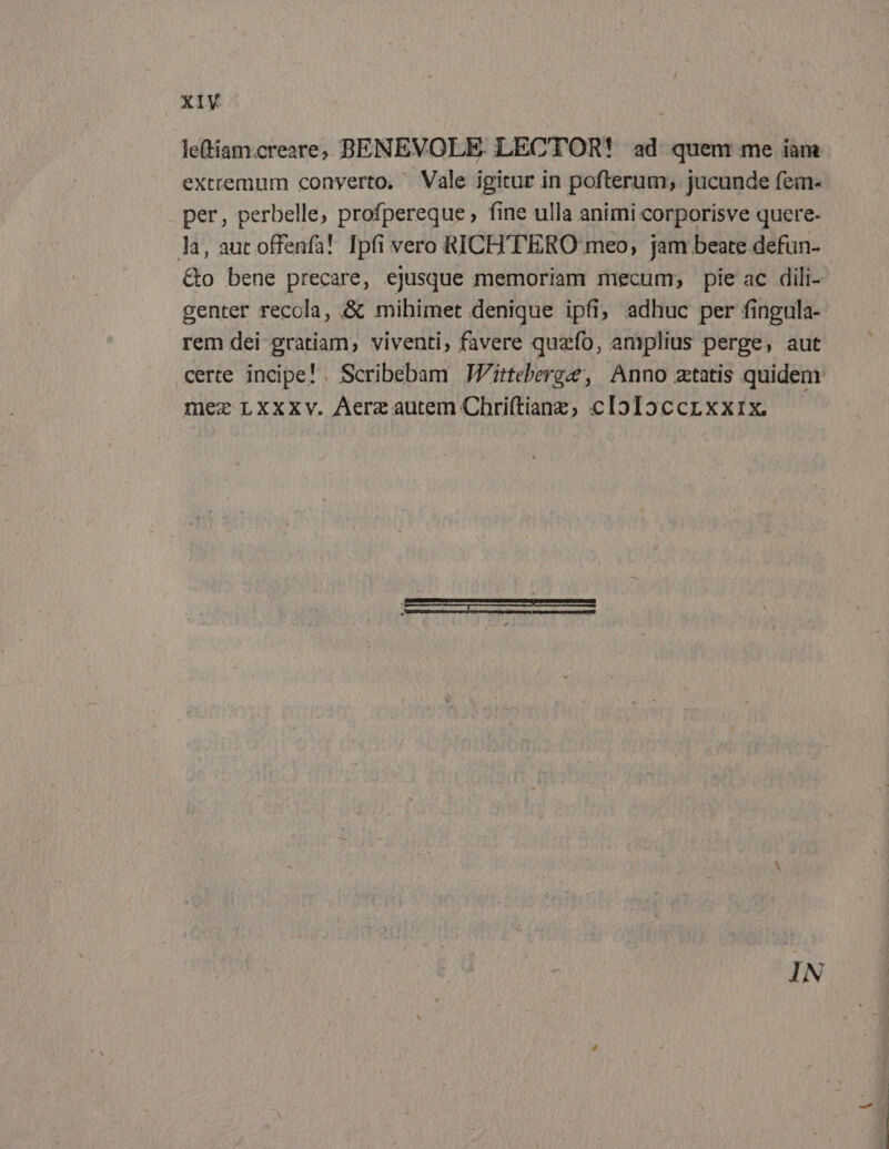 le(tiam.creare, BENEVOLE. LECTOR! ad quem me iam extremum converto, — Vale igitur in pofterum; jucunde fem- per, perbelle, profpereque , fine ulla animi corporisve quere- ]a, aut offenfa! Ipfi vero RICH'TERO meo, jam beate defun- &amp;o bene precare, ejusque memoriam mecum; pie ac dili- genter recola, &amp; mihimet denique ipfi; adhuc per fingula- rem dei gratiam, viventi, favere quzfo, amplius perge, aut certe incipe! Scribebam JZitteberge, Anno ztatis quidem mez Lxxxv. Aerzautem Chri(tianz, cIoIoccrxxix.