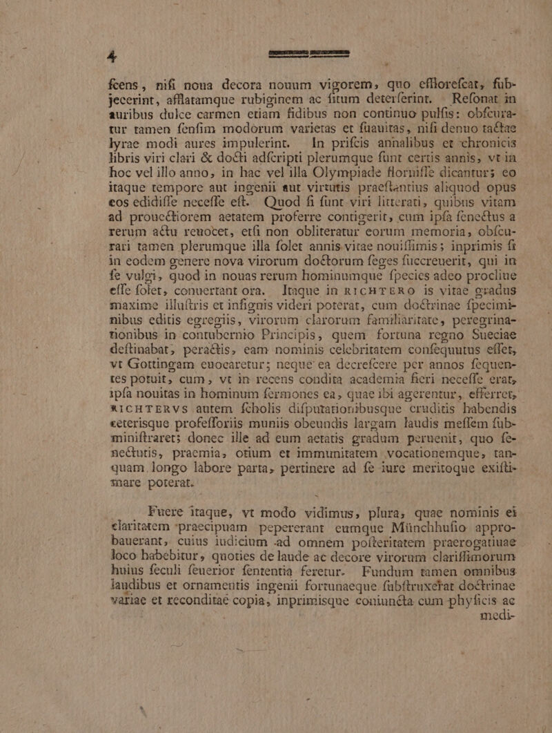 fcens, nifi noua decora nouum vigorem, quo efliorefcat, fub- jecerint, afflatamque rubiginem ac fitum deterferint, — Refonat in auribus dulce carmen etiam fidibus non continuo pulfis: obfcura- tur tamen fenfim modorum varietas et fuauitas, nifi denuo tactae lyrae modi aures impulerint. In prifcis annalibus et chronicis libris viri clari &amp; docti adfcripti plerumque funt certis annis, vt in hoc vel illo anno; in hac vel illa Olympiade flormiffe dicantur; eo itaque tempore aut ingenii eut virtutis praeftantius aliquod opus eos edidiffe neceffe eft. Quod fi funt. viri litterati; quibus vitam ad prouccliorem aetatem proferre contigerit, cum ipfa fenectus a rerum actu reuocet, etfi non obliteratur eorum memoria, obícu- rari tamen plerumque illa folet annis vitae nouiífimis; inprimis fi in eodem genere nova virorum doctorum feges fuccreuerit, qui ia fe vulgi, quod in nouas rerum hominumque fpecies adeo procliue effe folet, conuertant ora. Itaque in RICH TERO is vitae gradus maxime illuítris et infignis videri poterat, cum doctrinae fpecimi- nibus editis egregiis, virorum clarorum familiaritate, peregrina- rnonibus in contubernio Principis, quem fortuna regno Sueciae deftinabat, peractis, eam nominis celebritatem confequutus effet, vt Gottingam euocaretur; neque ea decrefcere per annos fequen- tes potuit, cum, vt in recens condita academia fieri neceffe erat, ipfa nouitas in hominum fermoncs ea, quae ibi agerentur, efferret, *ICHTERVS autem fcholis difputartionibusque cruditis habendis ceterisque profefforiis muniis obeundis largam laudis meflfem fub- miniftraret; donec ille ad eum aetatis gradum peruenit, quo fe- nectutis, praemia, otium et immunitatem vocationemque, tan- quam, longo labore parta, pertinere ad fe iure meritoque exiíti- *nare poterat. , Fuere itaque, vt modo vidimus, plura, quae nominis ei claritatem praecipuam. pepererant eumque Münchhufio. appro- bauerant, cuius iudicium .ad omnem poíteritatem praerogatiuae - loco habebitur, quoties de laude ac decore virorum clariffimorum huius feculi feuerior fententia feretur. Fundum tamen omnibus laudibus et ornamerttis ingenii fortunaeque fübftruxetat doctrinae variae et reconditae copia, inprimisque coniuncta cum phyficis e j : inedi-