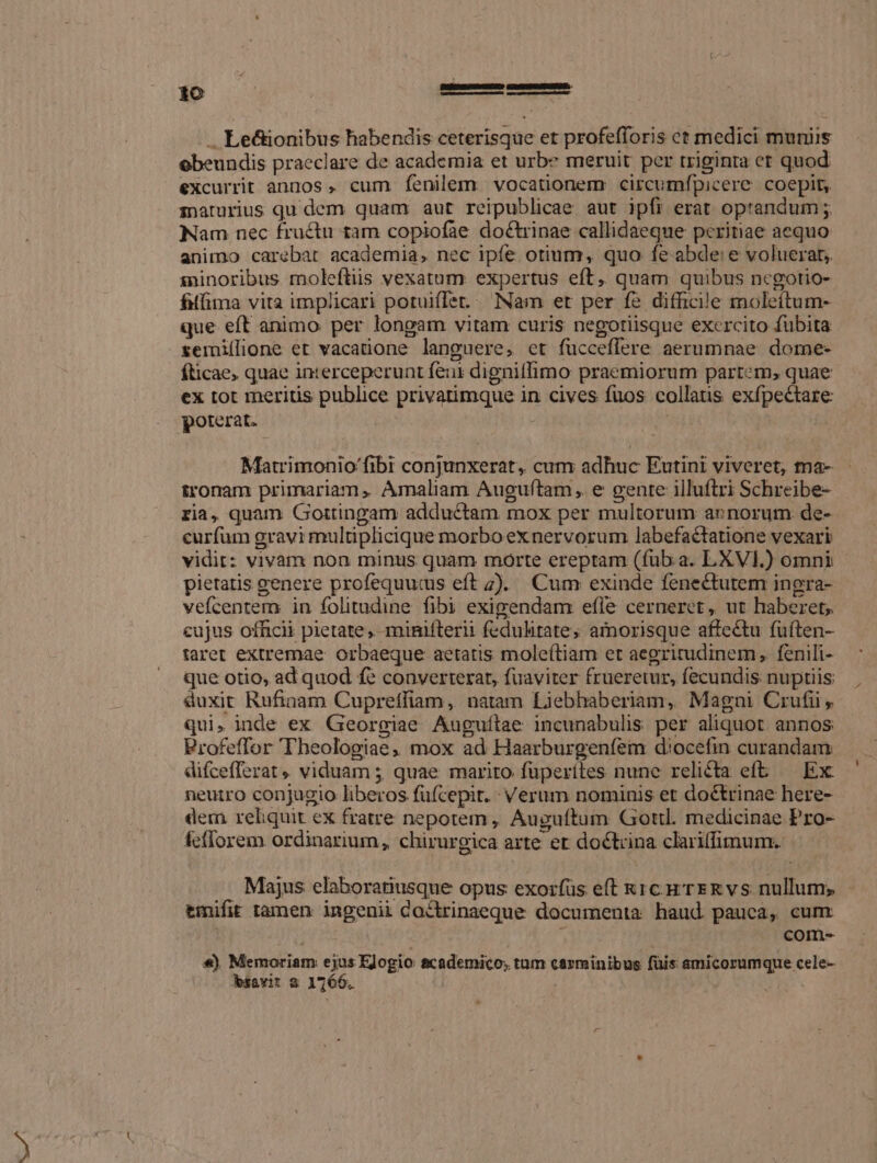 .. Le&amp;ionibus habendis ceterisque et profefforis ct medici muniis obeundis praeclare de academia et urbe meruit per triginta et quod excurrit annos, cum fenilem. vocationem circumfpicere. coepit, zpaturius qu dem quam aut reipublicae aut ipfi erat optandum ;. Nam nec fructu tam copiofae doctrinae callidaeque peritiae aequo animo carebat academia, nec ipfe otium, quo fe abde: e voluerat, sninoribus moleftiis vexatum expertus eft, quam quibus ncgotio- filfima vita implicari potuiflet. Nam et per fe difficile moleítum- que eft animo per longam vitam curis negotiisque excrcito fubita semiílione et vacatione languere, et fucceflere aerumnae dome- fticae, quae interceperunt feui dignitfimo praemiorum partcm, quae ex tot meritis publice privatimque in cives fuos collatis exfpectare poterat. | | Matrimonio fibi conjunxerat, cum adhuc Eutini viveret, tna- tronam primariam, Amaliam Auguftam, e gente illuftri Schreibe- ria, quam Gortingam adductam mox per multorum annorum de- curfum gravi multiplicique morbo exnervorum labefactatione vexari vidit: vivam non minus quam morte ereptam (fub a. LXVI.) omni pietatis genere profequucus eft 7). Cum exinde fenectutem ingra- vefcentem in folitudine fibi exigendam efle cerneret, ut haberet, cujus officii pietate, minifterii fedulitate; amnorisque affectu fuften- taret extremae orbaeque aetatis mole(tiam et aegritudinem, fenili- que otio, ad quod fe converterat, fuaviter frueretur, fecundis nuptiis duxit Rufinam Cupreffiam, natam Liebhaberiam, Magni Crufii qui, inde ex Georgiae Auguílae incunabulis per aliquot annos Profeffor Theologiae, mox ad Haarburgenfem diocefin curandam difcefferat, viduam 5, quae marito fuperiles nune relicta eft — Ex: neutro conjugio liberos fufcepit. : Verum nominis et doctrinae here- dem reliquit ex fratre nepotem, Auguftum Gottl. medicinae Pro- fefforem ordinarium, chirurgica arte er doctrina clariffimum. Majus elaboratiusque opus exoifüs eft Rc p rERvs nullum; tmifit tamen ingenii Coctrinaeque documenta haud pauca, cum €«) Memoriam ejus EJogio scademico, tum carminibus füis amicorumque cele-