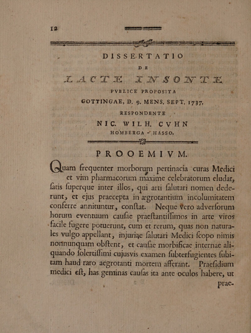 ac^ DE | N NP QE 62 Ab DUM Mm HER AI Msn ve qo of PVBLICE PROPOSITA : | GOTTINGAE, D, 9. MENS, SEPT, 1737, x RESPONDENTE ^ NIC WILH, CVHN HOMBERGA - HÁSSO. umen ns rre nnt en PROOEMIV M. (Suas frequenter morborum pertinacia 'curas Medici - ct vim pharmacorum maxime celebratorum eludar, faris fupcrque inter illos, qui arti falutari nomen dede- runt, ct cjus praecepta in &amp;grotantium incolumitatem conferre annituntur, conftat. Neque vero adverforum horum eventuum caufie praeftantiffimos in arte viros facile fugere potuerunt, cum et rerum, quas non natura- les vulgo appellant, injuriae falutari Medici fcopo nimis nonnunquam obftent, et caufae morbificae internae ali- quando folertiffimi cujusvis examen fubterfugientes fübi- tam haud raro acgrotanti mortem afferant. Praefidium medici eft, has geminas caufas ita ante oculos habere, ut tX prac- L]