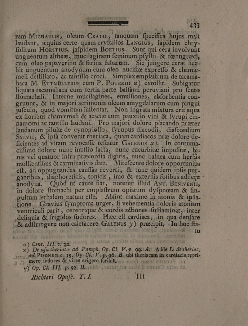 erem SUPRA 434 7 ram MicHazri, oleum Cazaro, tanquam fpecifica hujus mali laudant, equius certe quam cryftallos LANG1Us, lapidem chry- folitum HonsTivus, jafpidem Borrius. Sunt qui cera involvunt unguentum althez, mucilaginem feminum pfyllii. &amp; faenugreci, .cum oleo papaverino &amp; farina fabarum. Sic jungere cere lice- meli deftillato, ac tantillo croci. Simplex emplaftrum de tacama- haca M. ErrwürrLERus cum P. PortERiO 4) extollit. Subigatur liquata tacamahaca cum tertia parte balfami peruviani pro ícuto gruunt, &amp; in majori acrimonia oleum amygdalarum cum pingui jufculo, quod vomitum füftentat. Non ingrata mixtura erit aqua ex floribus chamaemeli &amp; acacie cum pauxillo vini &amp; fyrupi cin- namomi ac tantillo laudani.. Pro majori dolore placando preter laudanum pilule de cynogloiTo, fyrupus diacodii, diafcordium Svivir, &amp; ipía convenit theriaca, quam cardiacos prz dolore de- nis vel quatuor infra praecordia digitis, nunc balnea cum herbis mollientibus &amp; carminativis data. | Mitefcente dolore opportunius eít, ad oppugnandas cauíffas reverti, &amp; tunc quidem ipfis pur- | gantibus; diaphoreticis, tonicis , imo «&amp; externis fotibus addere anodyna. Quod ut caute fiat; notetur illud AwT. BeNivENII, in dolore ftomachi per emplaftrum opiatum dyfpneeam &amp; fin- tione. .. Gravius fymptoma urget, fi vehementia doloris atoniam ventriculi parit , cerebrique &amp; cordis actiones fufflaminat,: inter ,deliquia &amp; frigidos fudores... Fic eft cardiaca, in qua. denfare |, &amp;.adftringere non calefacere. GALENUS. y ). precipit; . In.hoc fta- eet | | viro ubitit (NigeliotiSt e tu 44) Cent. III. c. 32. Qo I. (14/9 Hint SHTe09 ^, «d. PISoNEM.c; 15. Op- Cl. V; p. 96. B. ubi theriacam in cardiacis repri- . ^ mere fudores &amp; vires erigere fcribit: 50001 nen coi y) Op. Ch AIL. quisa) Hatdi (anni ivo Ricbteri Opufc. T. 1. i. Hi i ^