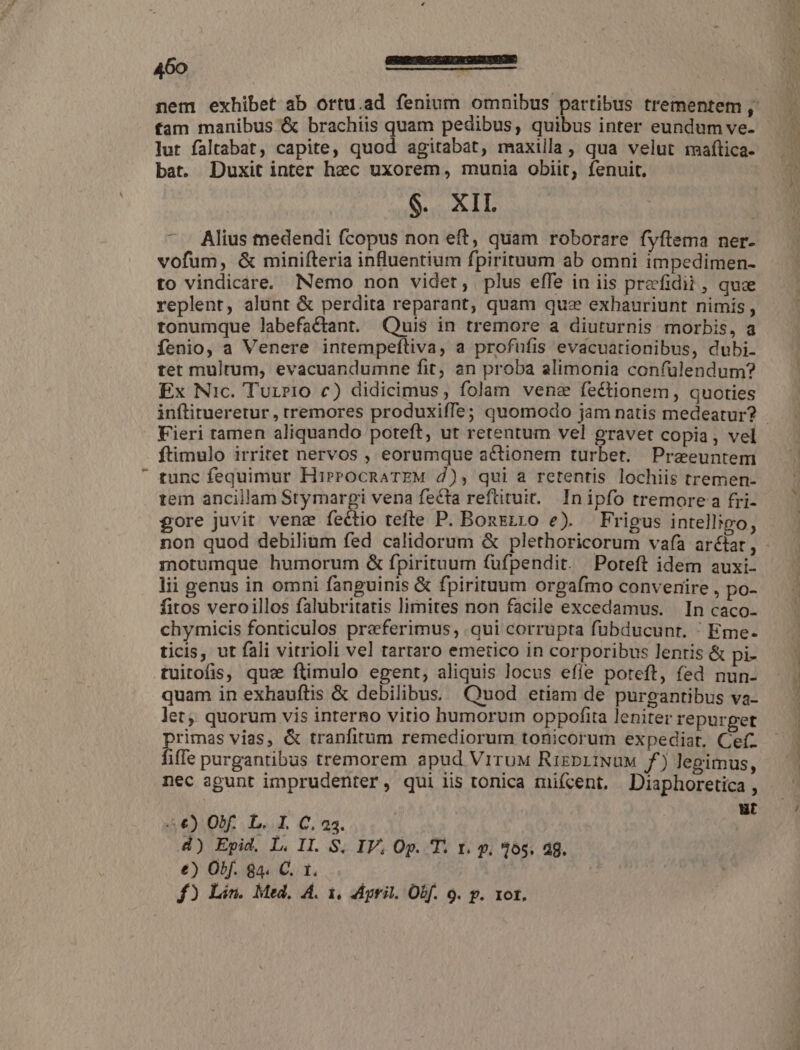 fam manibus &amp; brachiis quam pedibus, quibus inter eundum ve. lut faltabat, capite, quod agitabat, maxilla, qua velut mafítica- bat. Duxit inter hec uxorem, munia obiit, fenuit, IT - Alius medendi fcopus non eft, quam roborare fyflema ner- vofum, &amp; minifteria influentium fpirituum ab omni impedimen- to vindicare, Nemo non videt, plus effe in iis prefidit, qua replent, alunt &amp; perdita reparant, quam quz exhauriunt nimis , tonumque labefactant. Quis in tremore a diuturnis morbis, a íenio, a Venere intempeftiva, a profufis evacuationibus, dubi. tet mulrum, evacuandumne fit, an proba alimonia confülendum? Ex Nic. Turri0 c) didicimus, folam venae fectionem, quoties inflitueretur , rremores produxiffe; quomodo jam natis medeatur? ftimulo irritet nervos , eorumque actionem turbet. Praeuntem tunc fequimur HirroOcRATEM d), qui a retentis lochiis tremen- tem ancillam Stymargi vena fecta reftituit. In ipfo tremore a fri- gore juvit venz fectio tefte P. Bonzgzro e). Frigus intelligo, motumque humorum &amp; fpirituum (ufpendit. Poreft idem auxi- lii genus in omni fanguinis &amp; fpirituum orgafmo convenire , po- fitos veroillos falubritatis lirnites non facile excedamus. In caco- chymicis fonticulos praferimus, qui corrupta fübducunt. / Eme- ticis, ut fali vitrioli vel tartaro emetico in corporibus lentis &amp; pi- tuitofis, que ftimulo egent, aliquis locus effe poteft, fed nun- quam in exhauftis &amp; debilibus. Quod etiam de purgantibus va- let,, quorum vis interno vitio humorum oppofita leniter repurget primas vias, &amp; tranfirum remediorum tonicorum expediat, Cefz fiffe purgantibus tremorem apud ViruM RizpiiNüuM f) legimus, nec agunt imprudenter, qui iis tonica mifcent. Diaphoretica , 4€) Obf. L. I. C. 23. T. d) Epid. L. II. S. IV, Op. T. t. p. $65. a8. €) Ob. 84. C. 1. f£) Lin. Med. A. 1. dpril. Obf. 9. p. xot.