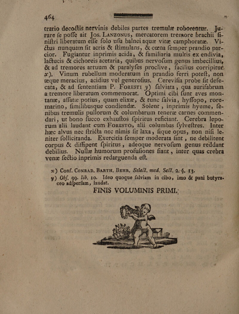 trario deco&amp;tis nervinis debiles partes tremulae roborentur. Tu- rare fe poffe ait Jos. LANzoNUs, mercatorem tremore brachii fi- niftri liberatum effe folo ufu balneiaque vite camphorate. Vi- étus nunquam fit acris &amp; ftimulans, &amp; coena femper prandio par- cior. Fugiantur inprimis acida, &amp; familiaria multis ex endivia, lactucis &amp; cichoreis acetaria, quibus nervofum genus imbecillius, &amp; ad tremores artuum &amp; paralyfes proclive, facilius corripitur. x) Vinum rubellum moderatum in prandio ferri poteft, non zeque meracius, acidius vel generofius. Cerevifia probe fit defe- cata, &amp; ad fententiam P. Fomrsri y) falviata , qua aurifabrum a tremore liberatum commemorat. Optimi cibi funt aves mon- - tang, aífatze porius, quam elixe, &amp; tunc falvia, hyffopo, rore- marino, fimilibusque condiende. Solent , inprimis hyeme, fe- nibus tremulis pullorum &amp; columbarum tenera carnes commen- dari, ut bono fucco exhauftos fpiritus reficiant. Cerebra lepo- rum alii laudant cum FonzsrO, alii columbas fylveftres. Inter hec alvus nec ftricta nec nimis fit laxa, fique opus, non nifi le- niter follicitanda. Exercitia femper moderata fint , ne debilitent corpus &amp; diffipent fpiritus , adeoque nervofum genus reddant debilius. Nulle humorum profufiones fiant , inter quas crebra venz fectio inprimis redarguenda eft. x) Conf. CoNRAD, BanrH, BEun, Select, ened. Set, 2-65. I3. y) Obf. 99. lib. 10. Ideo quoque falviam in cibo, imo &amp; pani butyra- ceo adfperfam, laudat. FINIS VOLUMINIS PRIMI.: