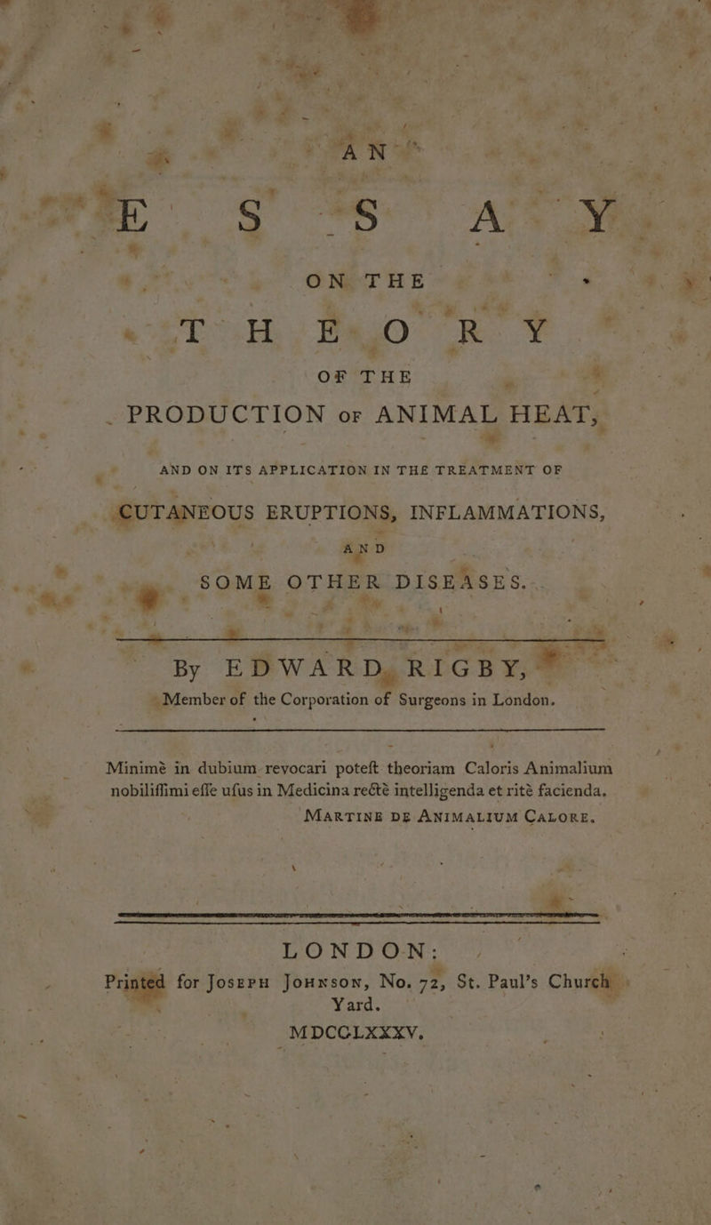 “ es eat eS oo! ee THE 2 Jor « oe H E- Top oR i: ‘ OF THE - sPROBUCTION OF ANIMAL HEAT, ie AND ON ITS APPLICATION IN THE TREATMENT OF CUTANEOUS BRURT INFLAMMATIONS, i . AND SOME OTHER DISEASES. : d > oe . pe “By EDWARD, RIGBY, - _ Member of the Corporation of Surgeons in Landon. Minimé in dubium reyocari poteft theoriam Caloris Animalium nobiliffimi effe ufus in Medicina recété intelligenda et rité facienda. MarTINnE DE ANIMALIUM CALORE. LONDON: Yard. MDCCOLXXXyvV.