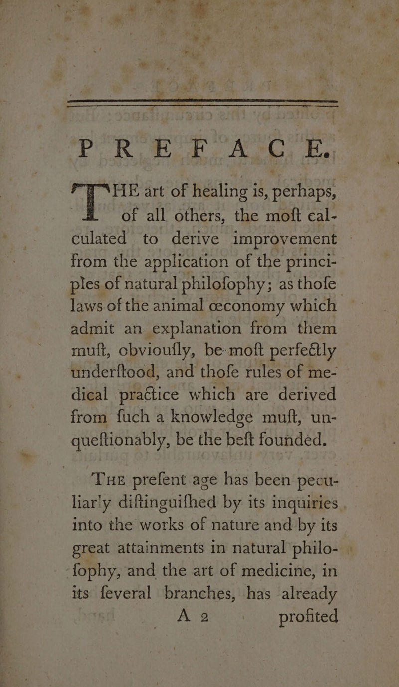 gd GA, OP OP ak DOF HE art of healing is, perhaps, of all others, the moft cal- culated to derive improvement » from the application of the princi- _ ples of natural philofophy; as thofe laws of the animal ceconomy which admit an explanation from them muft, cbvioufly, be moft perfectly underftood, and thofe rules of me- dical practice which are derived from fuch a knowledge muft, un- queftionably, be the beft founded. Tue prefent age has been pecu- liar'y diftinguifhed by its inquiries into the works of nature and by its great attainments in natural philo- . fophy, and the art of medicine, in its feveral branches, has already CiEk Stee, PTO eg