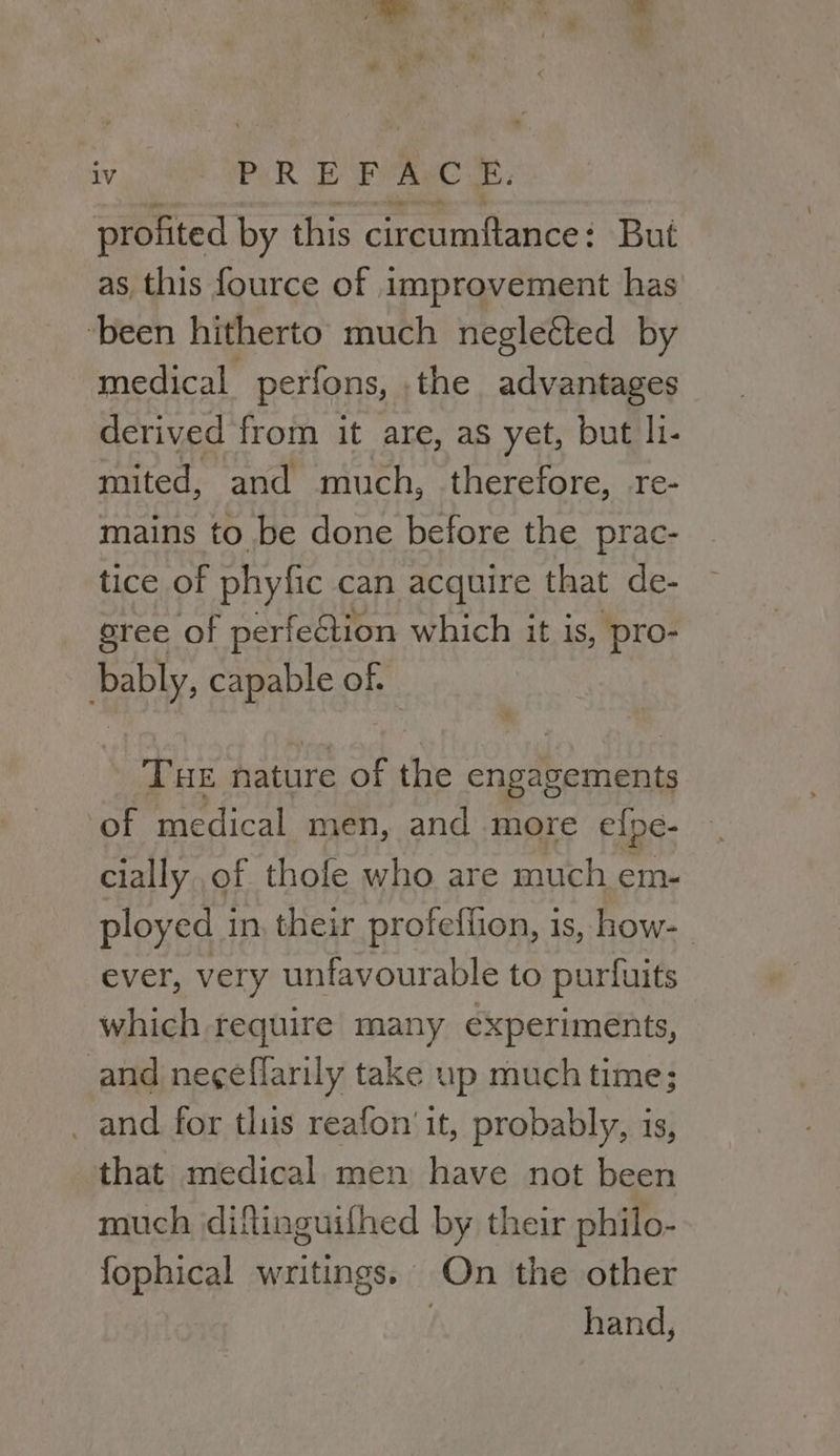 a. iv PER Fe Pye we: profited by this circumftance: But as this fource of improvement has ‘been hitherto much negleéted by medical perfons, .the advantages derived from it are, as yet, but l1- mited, and much, therefore, re- mains to be done before the prac- tice of phyfic can acquire that de- sree of perfection which it is, ‘pro- eb capable of. THE nature of the engapemhents ‘of medical men, and more elpe- cially ,of thofe who are much em- ployed in, their profeffion, is, how- ever, very unfavourable to purfuits which require many experiments, and neg¢effarily take up much time; _ and for tlius reafon'it, probably, is, that medical men have not been much diftinguilhed by their philo- fophical writings. On the other hand,