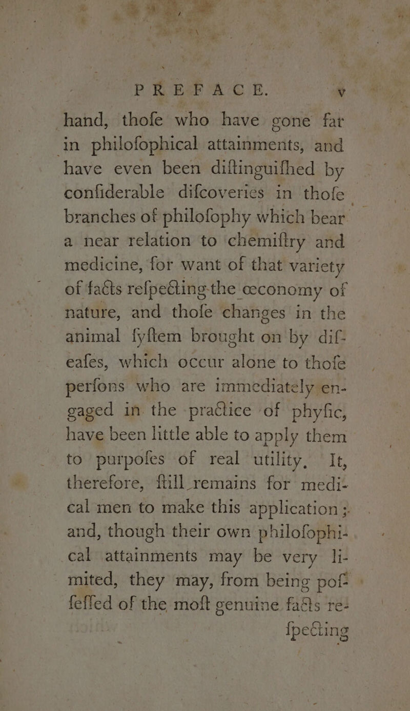 hand, thofe who have gone fat in philofophical attainments, and have even been diltinguifhed by a near relation to chemiftry and medicine, for want of that variety of faéts refpeGting- the economy of nature, and thofe changes in the animal fyftem brought on by dif- eafes, which occur alone to thofe perfons who are im mediately en- gaged in the practice of phyfic, _ have been little able to apply them to purpofes of real utility. Te, therefore, ftill_ remains for medi- cal men to make this application ;. and, though their own philofophi- cal attainments may be very li- feffed of the moft genuine faas re: