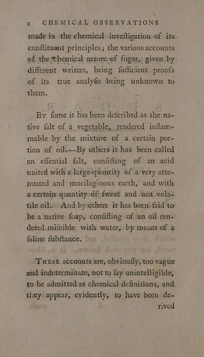 made in the chemical inveftigation of its conftituent principles; the various accounts of the themical nature-of fugar,: given by different writers, being fufficient proofs of its true analyfis being unknown to them. fs By fome it has been defcribed as the na- tive falt of a vegetable, rendered inflam- mable by the mixture of a certain por- tion of oil.—By others it-has been called an effential falt, confifting of an acid united with a large-quantity of avery atte- nuated and mucilaginous earth, and with a certain quantitysdf fweet and ‘not vola- tile oils And by-others it has been: faid to be a native foap, confifting of /an oil ren- deted.mifcible with water by means ‘of a faline tabftamve. Frag THESE accounts are, obvioufly, too vague and indeterminate, not to fay unintelligible, to be admitted as chemical definitions, and ih appear, ee to have been de- rived