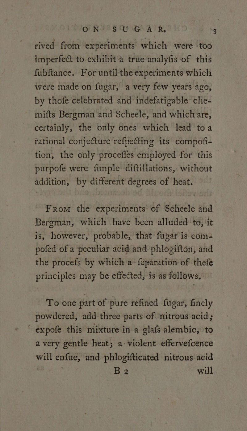 ON SUGAR rived from experiments which were too imperfe&amp; to exhibit a true analyfis of this fubftance. For until the experiments which were made on fugar, a very féw years ago, by thofe‘celebrated and indefatigable che- mifts Bergman and Scheele, and which are, certainly, the only ones which lead toa rational conjecture refpecting its compofi- tion, the only procefles employed for this purpofe were fimple diftillations, without addition, by different degrees of heat. From the experiments of Scheele and is, however, probable, that fugar is com- pofed of a peculiar acid and phlosifton, and the procefs by which a-{eparation of thefe principles may be effected, is as follows, To one part of pure refined fugar, finely powdered, add three parts of ‘nitrous acid;  expofe this mixture in a glafs alembic, to avery gentle heat; a: violent effervefcence will enfue, and phlogifticated nitrous acid sulla D2 will