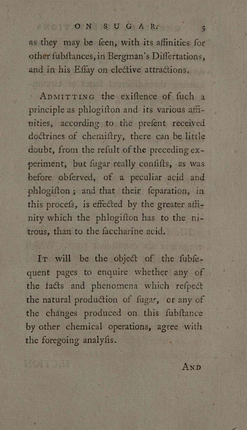 O'N SU G:A-Rr aR as they may be feen, with its affinities for other fubftances,in Bergman’s Differtations, and in his Effay on elective attractions. ADMITTING the exiftence of fuch a principle as phlogifton and its various afii- nities, according to the prefent received doétrines of chermaiftry, there can be little doubt, from the refult of the preceding ex- periment, but fugar really confifts, as was before obferved, of a peculiar acid and “phlogifton ; and that their {eparation, in this procefs, is effected by the greater afi- nity which the phlogifton has to the ni- trous, than to the faccharine acid. Ir will be the objet of the fubk- quent pages to enquire whether any of the facts and phenomena which refpect the natural production of fugar, or any of the changes produced on. this fubftance by other chemical operations, agree with the foregoing analyfis. AND