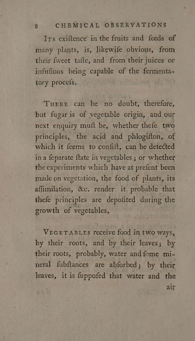 Irs exiftence in the fruits and feeds of many plants, is, likewife obvious, from their {weet tafte, and from their juices or infufions being capable of the OTC tory procets. | THERE, can be no double: therefore, but fugaris of vegetable origin, and our next enquiry muft be, whether thefe two principles, the acid and phlogifton,. of which it feems to confift, can be detected ina feparate ftate in vegetables ; or whether the experiments which have at prefent been made on vegetation, the food of plants, its affimilation, &amp;c. render it. probable that thefe principles are depofited gered the growth of vegetables, VEGETABLES receive food in two ways, by their roots, and by their leaves; by their roots, probably, water and {ome mi- neral fubftances are abforbed; by their leaves, it is fuppofed that water and the aty