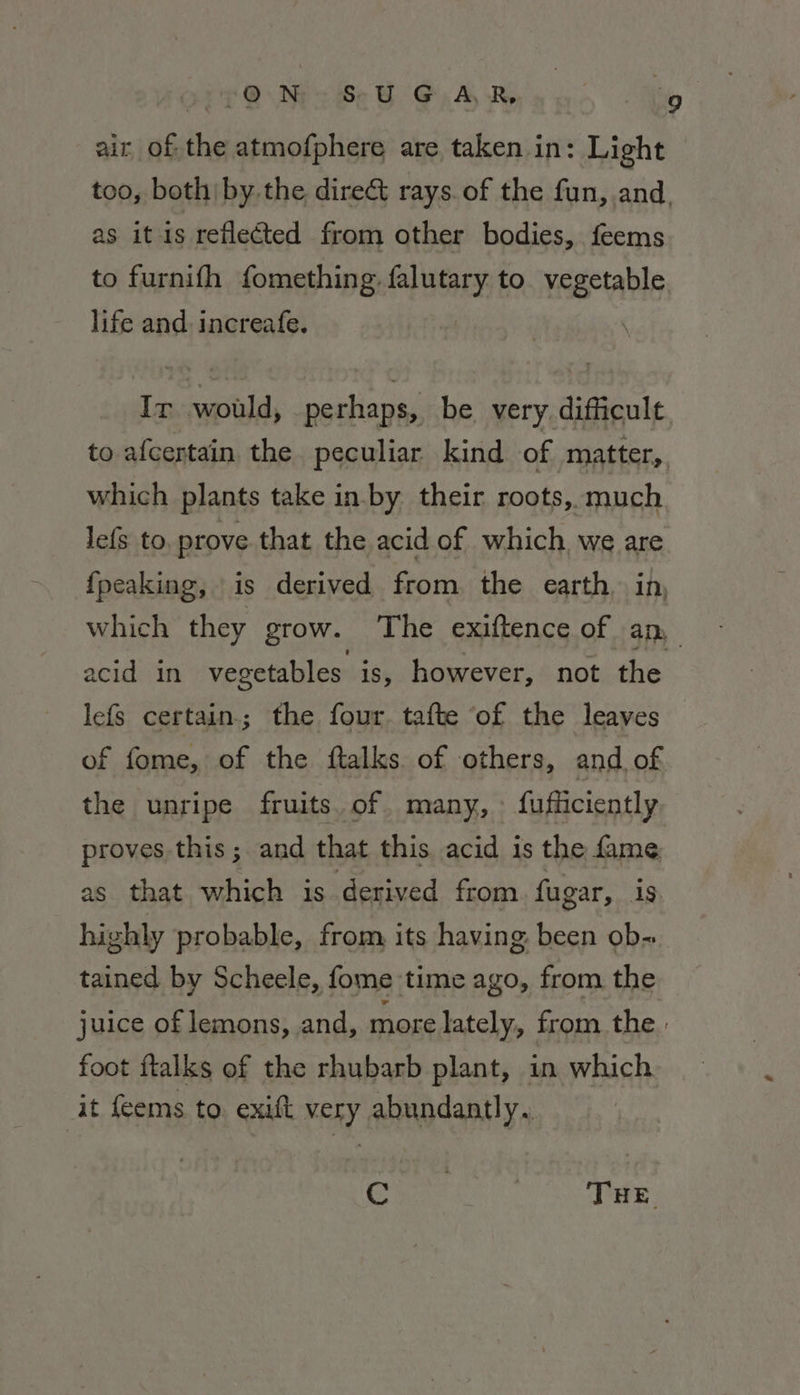 + @ Np Se OG. A RS Hip air of the atmofphere are taken in: Light too, both by the direct rays. of the fun, and, as it is reflected from other bodies, feems to furnifh fomething. Sa to. vegetable. life and. increafe. | Ir would, perhaps, be very difficult to afcertain the peculiar kind of matter, which plants take in-by their roots, much lefs to, prove that the acid of which we are fpeaking, is derived from the earth. in, which they grow. The exiftence of any acid in vegetables is, however, not the lefs certain; the four tafte of the leaves of fome, of the ftalks. of others, and, of the unripe fruits. of. many, : fufficiently proves this; and that this acid is the fame as that which is derived from fugar, ig highly probable, from its having been ob- tained by Scheele, fome time ago, from the juice of lemons, and, more lately, from the: foot ftalks of the rhubarb plant, in which it feems to. exift very abundantly. Cons | THE