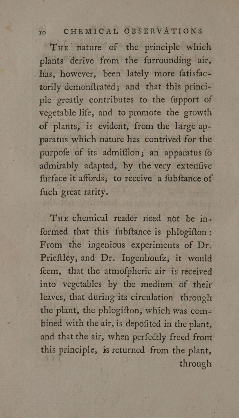 Tur nature of the principle which plants derive from the furrounding air, has, however, been lately more fatisfac- torily demonftrated; and that this princi- ple greatly contributes to the fupport of vegetable life, and to promote the growth of plants, is evident, from the large ap- paratus which nature has contrived for the purpofe of its admiffion; an apparatus fo admirably adapted, by the very extenfive furface it affords; to receive a fubftance of fuch great rarity. | Tue chemical reader need not be in- formed that this fubftance is phlogifton : From the ingenious experiments of Dr. Prieftley, and Dr. Ingenhoufz, it would feem, that the atmofpheric air is received into vegetables by the medium of their leaves, that during its circulation through the plant, the phlogifton, which was com bined with the air, is depofited in the plant, and that the air, when perfectly freed from this principle, 4s returned from the plant, through