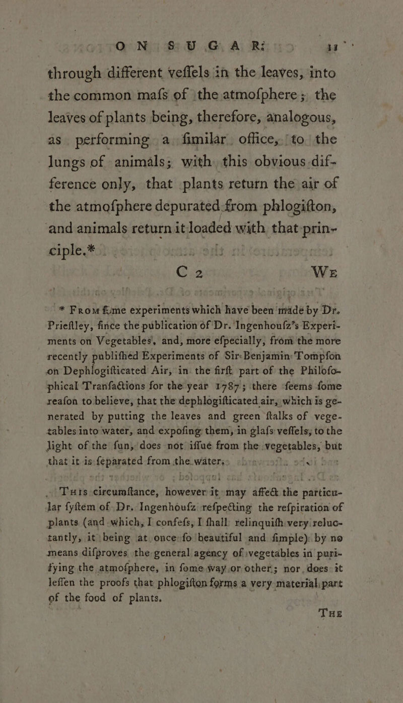through different veffels in the leaves, into the common mafs of \the atmofphere ; the leaves of plants being, therefore, analogous, as performing a fimilar. office,./to the lungs of animals; with this obvious.dif- ference only, that plants return the air of the atmofphere depurated. from phlogifton, and animals return it loaded with that prin- ciple.* . Event citer Shep | C.2 We * From &amp;me experiments which have been madé by Dr. Prieflley, fince the publication of Dr. 'Ingenhou{2’s Experi- ments on Vegetables’, and, more efpecially, from the more recently publifhéd Experiments of Sir: Benjamin: Tompfon on Dephlo gifticated Air, in the firft part of the Philofo- phical Tranfactions for the year 1787; there feems fome reafon to believe, that the dephlogifticated air, which is ge- nerated by putting the leaves and green ftalks of vege- tables into water, and expofing them, in gla{s veffels, to the light of the fun, does not iffue fram the. Taatenhlens but that itis bis a from se Waterss oboe &amp;. cx Tuis eirewia tance: vais it may affect the particu- lar fyftem of .Dr. Ingenhoufz refpecting the refpiration of plants (and which, I confefs, I fhall: relinquith very reluc- tantly, it being at oncerfo beautiful and fimple): by no means difproves the general agency of :vegetables in puri- fying the atmofphere, in fome way.or other; nor, does: it leffen the proofs that phlogifton forms a very. material, part of the food of plants. THE