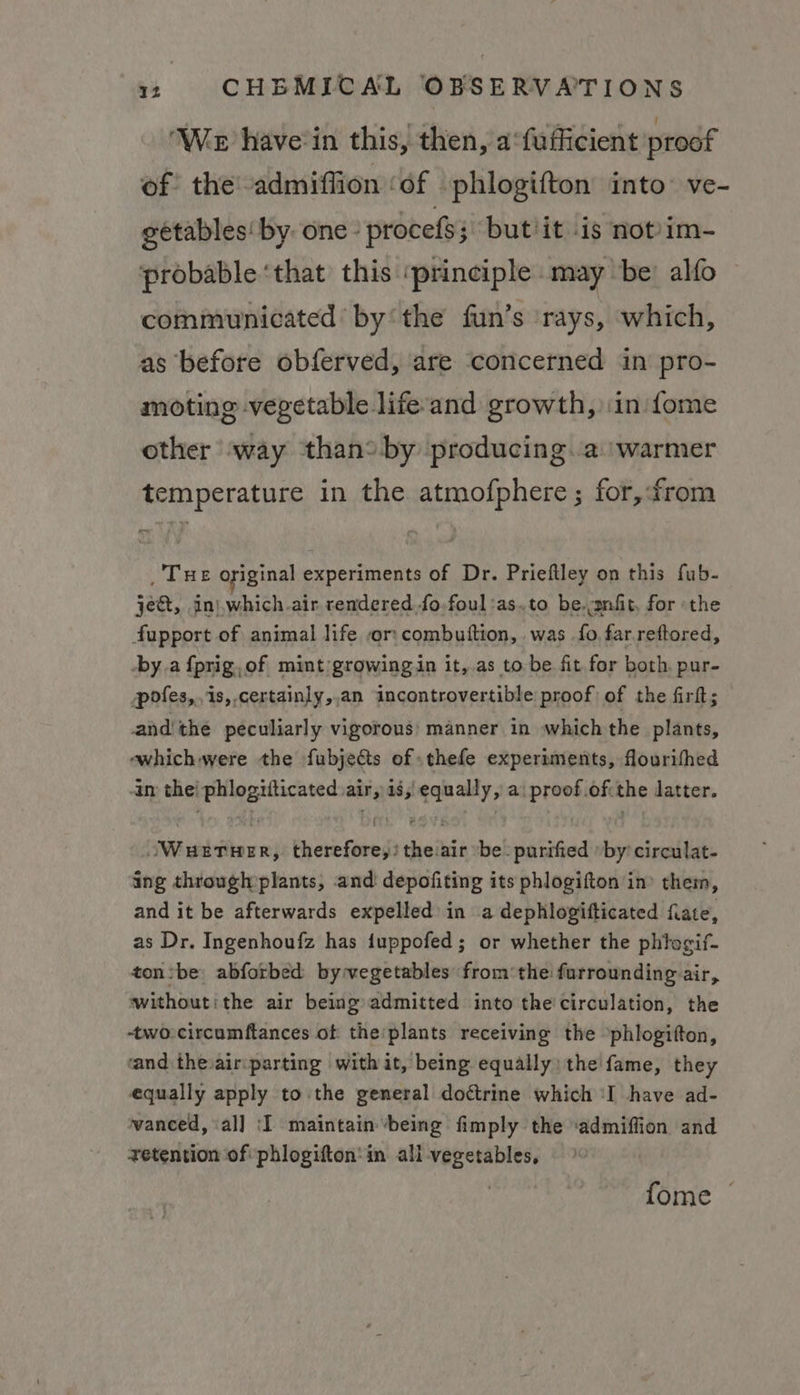 ‘Wer have-in this, then, a‘fufficient proof of: the admiffion ‘of -phlogifton into’ ve- getables' by. one proces but/it is not)im- probable ‘that this ‘principle may be: alfo communicated’ bythe fun’s ‘rays, which, as before obferved, are ‘concerned in pro- moting vegetable lifeand growth, in fome other way than? by producing.a ‘warmer temperature in the atmofphere; for,from _ Tue original experiments of Dr. Prieftley on this fub- je, in)which.air rendered fo foul'as.to be.mfit, for the fupport of animal life or:combutftion, was fo far.reftored, by.a {prig,of mint growing in it,.as to be fit for both. pur- pofes,.is,,certainly,,an incontrovertible proof of the firft; andthe peculiarly vigorous: manner in which the plants, ewhichwere the fubjects of thefe experiments, flourithed in the! phlogiiticated air, is, equally, a: proof.ofithe latter. Wuetwer, therefore,)theair be: purified » by circulat- ing through plants, and: depofiting its phlogifton in’ them, and it be afterwards expelled in a dephlogifticated fate, as Dr. Ingenhoufz has iuppofed; or whether the phitogif- ton:be abforbed by-wegetables from‘the furrounding air, withoutithe air being admitted into the'circulation, the -two-circumftances of theplants receiving the »phlogifton, and theair:parting with it, being equally: the fame, they equally apply to the general dottrine which ‘I have ad- vanced, ial] ‘I maintain being fimply the ‘admiffion and zetention of phlogifton'in all vegetables, fome ©