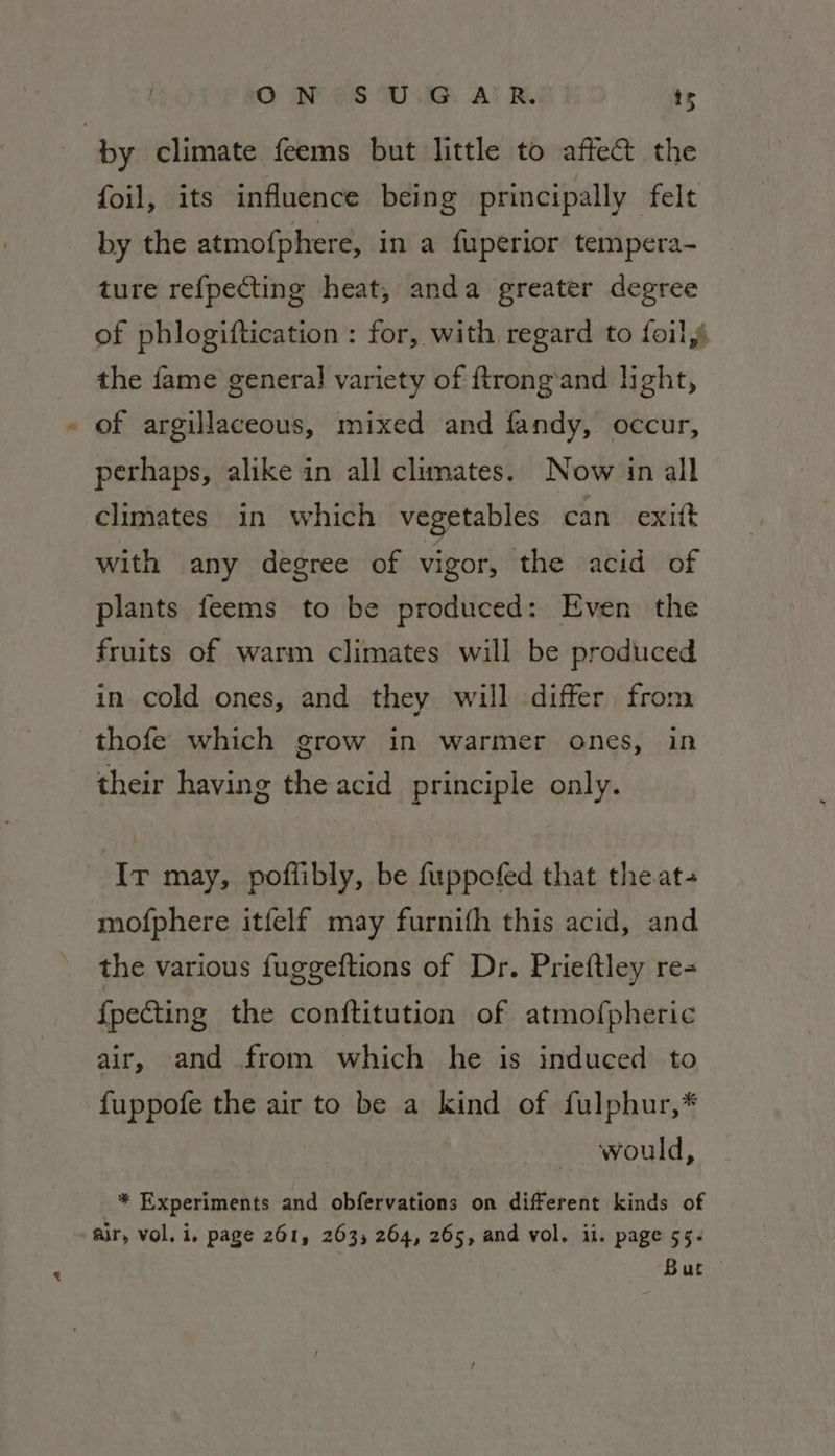 O AP -@S Wi. A! BW. ts by climate feems but little to affe&amp; the foil, its influence being principally felt by the atmofphere, in a fuperior tempera- ture refpecting heat, anda greater degree of phlogiftication : for, with regard to foil, the fame genera] variety of ftrong’and light, - of argillaceous, mixed and fandy, occur, perhaps, alike in all climates. Now in all climates in which vegetables can exift with any degree of vigor, the acid of plants feems to be produced: Even the fruits of warm climates will be produced in cold ones, and they will differ from thofe which grow in warmer ones, in their having the acid principle only. Ir may, poflibly, be fuppofed that the at mofphere itfelf may furnith this acid, and the various fuggeftions of Dr. Prieftley re- {pecting the conftitution of atmofpheric air, and from which he is induced to fuppofe the air to be a kind of fulphur,* would, * Experiments and obfervations on different kinds of air, vol. i. page 261, 263, 264, 265, and vol. ii. page 55. But